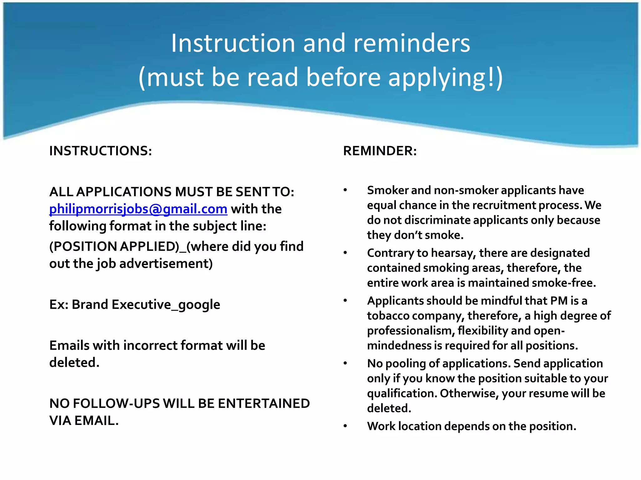Instruction and reminders(must be read before applying!)REMINDER:Smoker and non-smoker applicants have equal chance in the recruitment process. We do not discriminate applicants only because they don’t smoke.Contrary to hearsay, there are designated contained smoking areas, therefore, the entire work area is maintained smoke-free.Applicants should be mindful that PM is a tobacco company, therefore, a high degree of professionalism, flexibility and open-mindedness is required for all positions.No pooling of applications. Send application only if you know the position suitable to your qualification. Otherwise, your resume will be deleted.Work location depends on the position.INSTRUCTIONS:ALL APPLICATIONS MUST BE SENT TO: philipmorrisjobs@gmail.com with the following format in the subject line:(POSITION APPLIED)_(where did you find out the job advertisement)Ex: Brand Executive_googleEmails with incorrect format will be deleted.NO FOLLOW-UPS WILL BE ENTERTAINED VIA EMAIL.