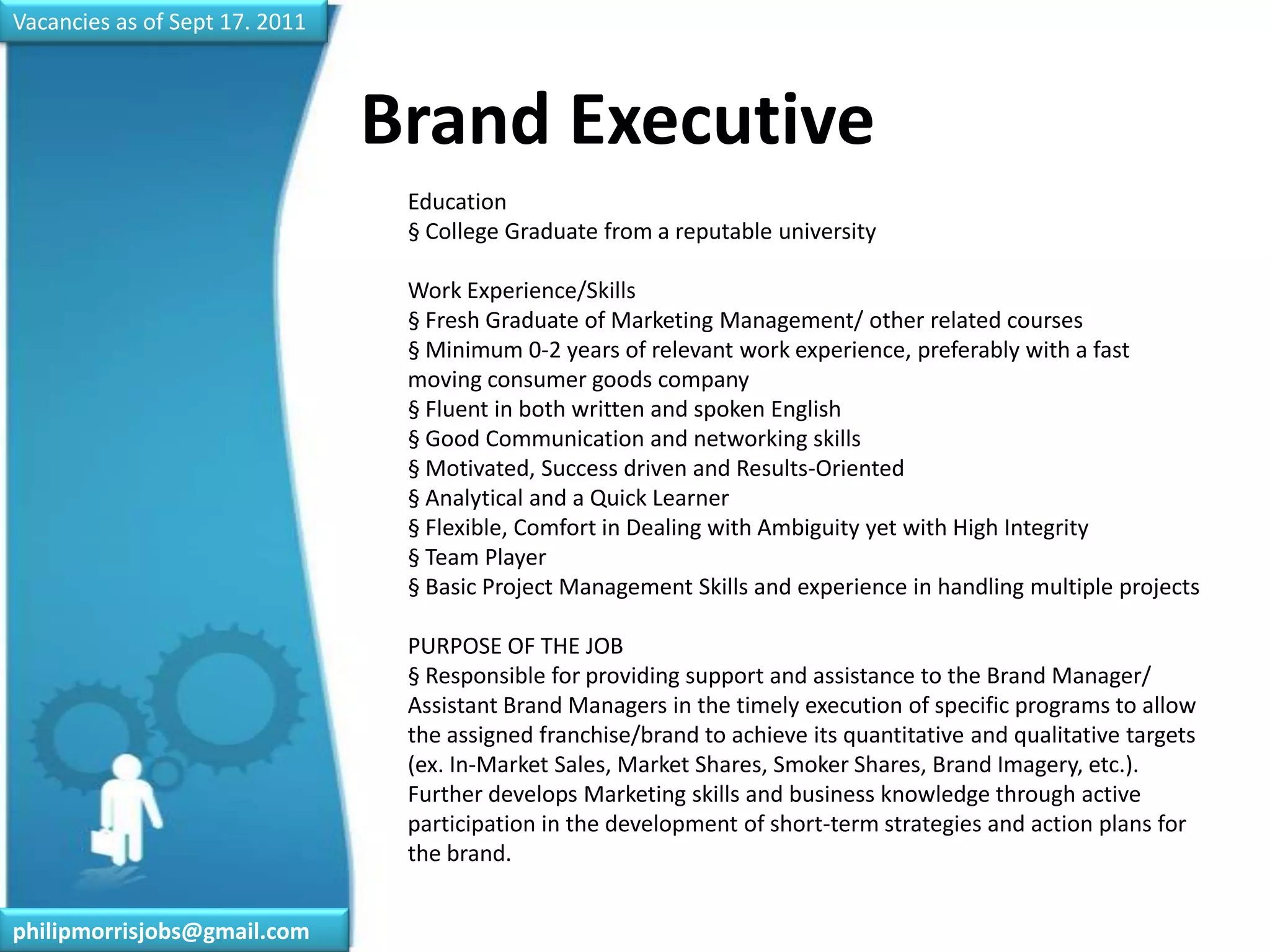 Vacancies as of Sept 17. 2011Brand Executive	Education§ College Graduate from a reputable universityWork Experience/Skills§ Fresh Graduate of Marketing Management/ other related courses§ Minimum 0-2 years of relevant work experience, preferably with a fast moving consumer goods company§ Fluent in both written and spoken English§ Good Communication and networking skills§ Motivated, Success driven and Results-Oriented§ Analytical and a Quick Learner § Flexible, Comfort in Dealing with Ambiguity yet with High Integrity§ Team Player§ Basic Project Management Skills and experience in handling multiple projectsPURPOSE OF THE JOB§ Responsible for providing support and assistance to the Brand Manager/ Assistant Brand Managers in the timely execution of specific programs to allow the assigned franchise/brand to achieve its quantitative and qualitative targets (ex. In-Market Sales, Market Shares, Smoker Shares, Brand Imagery, etc.). Further develops Marketing skills and business knowledge through active participation in the development of short-term strategies and action plans for the brand.philipmorrisjobs@gmail.com