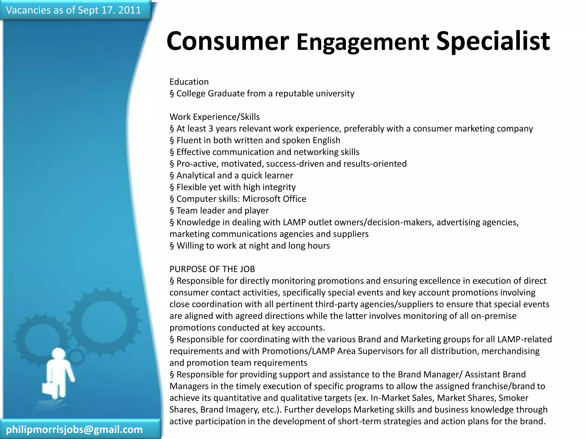 Vacancies as of Sept 17. 2011Consumer Engagement Specialist	Education§ College Graduate from a reputable universityWork Experience/Skills§ At least 3 years relevant work experience, preferably with a consumer marketing company§ Fluent in both written and spoken English§ Effective communication and networking skills§ Pro-active, motivated, success-driven and results-oriented§ Analytical and a quick learner§ Flexible yet with high integrity§ Computer skills: Microsoft Office§ Team leader and player§ Knowledge in dealing with LAMP outlet owners/decision-makers, advertising agencies, marketing communications agencies and suppliers§ Willing to work at night and long hoursPURPOSE OF THE JOB§ Responsible for directly monitoring promotions and ensuring excellence in execution of direct consumer contact activities, specifically special events and key account promotions involving close coordination with all pertinent third-party agencies/suppliers to ensure that special events are aligned with agreed directions while the latter involves monitoring of all on-premise promotions conducted at key accounts.§ Responsible for coordinating with the various Brand and Marketing groups for all LAMP-related requirements and with Promotions/LAMP Area Supervisors for all distribution, merchandising and promotion team requirements§ Responsible for providing support and assistance to the Brand Manager/ Assistant Brand Managers in the timely execution of specific programs to allow the assigned franchise/brand to achieve its quantitative and qualitative targets (ex. In-Market Sales, Market Shares, Smoker Shares, Brand Imagery, etc.). Further develops Marketing skills and business knowledge through active participation in the development of short-term strategies and action plans for the brand.philipmorrisjobs@gmail.com