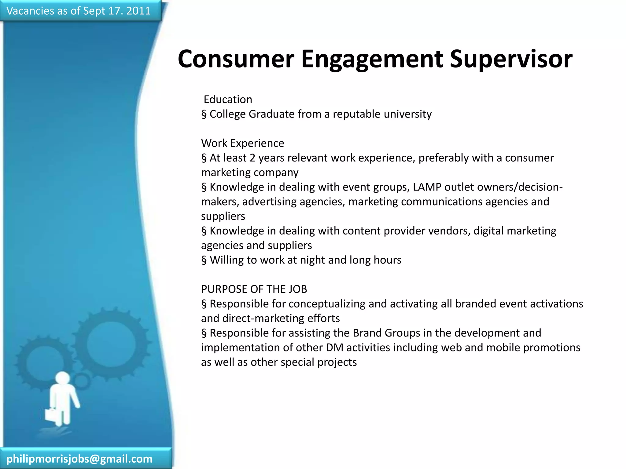 Vacancies as of Sept 17. 2011Consumer Engagement Supervisor	 Education§ College Graduate from a reputable universityWork Experience§ At least 2 years relevant work experience, preferably with a consumer marketing company§ Knowledge in dealing with event groups, LAMP outlet owners/decision-makers, advertising agencies, marketing communications agencies and suppliers§ Knowledge in dealing with content provider vendors, digital marketing agencies and suppliers§ Willing to work at night and long hoursPURPOSE OF THE JOB§ Responsible for conceptualizing and activating all branded event activations and direct-marketing efforts§ Responsible for assisting the Brand Groups in the development and implementation of other DM activities including web and mobile promotions as well as other special projectsphilipmorrisjobs@gmail.com