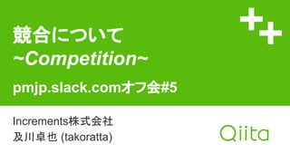 競合について
~Competition~
pmjp.slack.comオフ会#5
Increments株式会社
及川卓也 (takoratta)
 