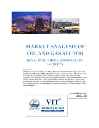MARKET ANALYSIS OF OIL AND GAS SECTOR 
ROYAL DUTCH SHELL CORPORATION - LOGISTICS 
Pramod Philip John 
14MBA1039 
[crossbearer26792@gmail.com] 
Abstract 
The national oil companies hold over 80% of the worlds reserves while the major private firms like Royal Dutch Shell, Exxon Mobil, BP etc hold very few reserves. There is a difficulty to analyse the market share of the state owned firms because they are not listed publicly in stock exchanges. Market Share is done on the top companies which are publicly listed and have annual reports. SINOPEC from China has the highest revenue return in the year 2013. Capital/Labour Ratio is highest for Total SA from France. Special study is done on the logistics division of Royal Dutch Shell Corporation. Also a Weka forecast is done for 10 days for the same company based on its closing price. 
 