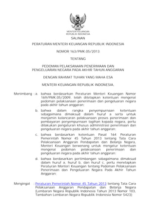MENTERI KEUANGAN
REPUBLIK INDONESIA

SALINAN
PERATURAN MENTERI KEUANGAN REPUBLIK INDONESIA
NOMOR 163/PMK.05/2013
TENTANG
PEDOMAN PELAKSANAAN PENERIMAAN DAN
PENGELUARAN NEGARA PADA AKHIR TAHUN ANGGARAN
DENGAN RAHMAT TUHAN YANG MAHA ESA
MENTERI KEUANGAN REPUBLIK INDONESIA,
Menimbang : a. bahwa berdasarkan Peraturan Menteri Keuangan Nomor
169/PMK.05/2009, telah ditetapkan ketentuan mengenai
pedoman pelaksanaan penerimaan dan pengeluaran negara
pada akhir tahun anggaran;
b. bahwa
dalam
rangka
penyempurnaan
ketentuan
sebagaimana dimaksud dalam huruf a serta untuk
menjamin kelancaran pelaksanaan proses penerimaan dan
pembayaran penyempurnaan tagihan kepada negara, perlu
dilakukan pengaturan khusus administrasi penerimaan dan
pengeluaran negara pada akhir tahun anggaran;
c. bahwa berdasarkan ketentuan Pasal 164 Peraturan
Pemerintah Nomor 45 Tahun 2013 tentang Tata Cara
Pelaksanaan Anggaran Pendapatan dan Belanja Negara,
Menteri Keuangan berwenang untuk mengatur ketentuan
mengenai
pedoman
pelaksanaan
penerimaan
dan
pengeluaran negara pada akhir tahun anggaran;
d. bahwa berdasarkan pertimbangan sebagaimana dimaksud
dalam huruf a, huruf b, dan huruf c, perlu menetapkan
Peraturan Menteri Keuangan tentang Pedoman Pelaksanaan
Penerimaan dan Pengeluaran Negara Pada Akhir Tahun
Anggaran;
Mengingat

: Peraturan Pemerintah Nomor 45 Tahun 2013 tentang Tata Cara
Pelaksanaan Anggaran Pendapatan dan Belanja Negara
(Lembaran Negara Republik Indonesia Tahun 2013 Nomor 103,
Tambahan Lembaran Negara Republik Indonesia Nomor 5423);

 