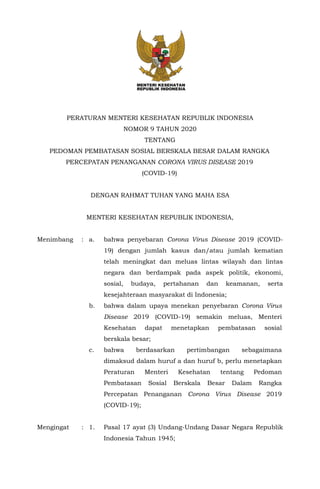 PERATURAN MENTERI KESEHATAN REPUBLIK INDONESIA
NOMOR 9 TAHUN 2020
TENTANG
PEDOMAN PEMBATASAN SOSIAL BERSKALA BESAR DALAM RANGKA
PERCEPATAN PENANGANAN CORONA VIRUS DISEASE 2019
(COVID-19)
DENGAN RAHMAT TUHAN YANG MAHA ESA
MENTERI KESEHATAN REPUBLIK INDONESIA,
Menimbang : a. bahwa penyebaran Corona Virus Disease 2019 (COVID-
19) dengan jumlah kasus dan/atau jumlah kematian
telah meningkat dan meluas lintas wilayah dan lintas
negara dan berdampak pada aspek politik, ekonomi,
sosial, budaya, pertahanan dan keamanan, serta
kesejahteraan masyarakat di Indonesia;
b. bahwa dalam upaya menekan penyebaran Corona Virus
Disease 2019 (COVID-19) semakin meluas, Menteri
Kesehatan dapat menetapkan pembatasan sosial
berskala besar;
c. bahwa berdasarkan pertimbangan sebagaimana
dimaksud dalam huruf a dan huruf b, perlu menetapkan
Peraturan Menteri Kesehatan tentang Pedoman
Pembatasan Sosial Berskala Besar Dalam Rangka
Percepatan Penanganan Corona Virus Disease 2019
(COVID-19);
Mengingat : 1. Pasal 17 ayat (3) Undang-Undang Dasar Negara Republik
Indonesia Tahun 1945;
 