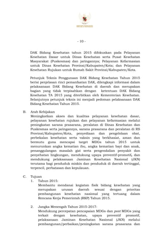 - 10 -
DAK Bidang Kesehatan tahun 2015 difokuskan pada Pelayanan
Kesehatan Dasar untuk Dinas Kesehatan serta Pusat Kesehatan
Masyarakat (Puskesmas) dan jaringannya; Pelayanan Kefarmasian
untuk Dinas Kesehatan Provinsi/Kabupaten/Kota; dan Pelayanan
Kesehatan Rujukan untuk Rumah Sakit Provinsi/Kabupaten/Kota.
Petunjuk Teknis Penggunaan DAK Bidang Kesehatan Tahun 2015
berisi penjelasan rinci pemanfaatan DAK, dilengkapi informasi dalam
pelaksanaan DAK Bidang Kesehatan di daerah dan merupakan
bagian yang tidak terpisahkan dengan ketentuan DAK Bidang
Kesehatan TA 2015 yang diterbitkan oleh Kementerian Kesehatan.
Selanjutnya petunjuk teknis ini menjadi pedoman pelaksanaan DAK
Bidang Kesehatan Tahun 2015.
B. Arah Kebijakan
Meningkatkan akses dan kualitas pelayanan kesehatan dasar,
pelayanan kesehatan rujukan dan pelayanan kefarmasian melalui
peningkatan sarana prasarana, peralatan di Dinas Kesehatan dan
Puskesmas serta jaringannya, sarana prasarana dan peralatan di RS
Provinsi/Kabupaten/Kota, penyediaan dan pengelolaan obat,
perbekalan kesehatan serta vaksin yang berkhasiat, aman dan
bermutu guna mencapai target MDGs tahun 2015 untuk
menurunkan angka kematian ibu, angka kematian bayi dan anak,
penanggulangan masalah gizi serta pengendalian penyakit dan
penyehatan lingkungan, mendukung upaya preventif-promotif, dan
mendukung pelaksanaan Jaminan Kesehatan Nasional (JKN)
terutama bagi penduduk miskin dan penduduk di daerah tertinggal,
terpencil, perbatasan dan kepulauan.
C. Tujuan
1. Tahun 2015:
Membantu mendanai kegiatan fisik bidang kesehatan yang
merupakan urusan daerah sesuai dengan prioritas
pembangunan kesehatan nasional yang tertuang dalam
Rencana Kerja Pemerintah (RKP) Tahun 2015.
2. Jangka Menengah Tahun 2015-2017:
Mendukung percepatan pencapaian MDGs dan post MDGs yang
terkait dengan kesehatan, upaya preventif promotif,
pelaksanaan Jaminan Kesehatan Nasional (JKN) melalui
pembangunan/perbaikan/peningkatan sarana prasarana dan
 