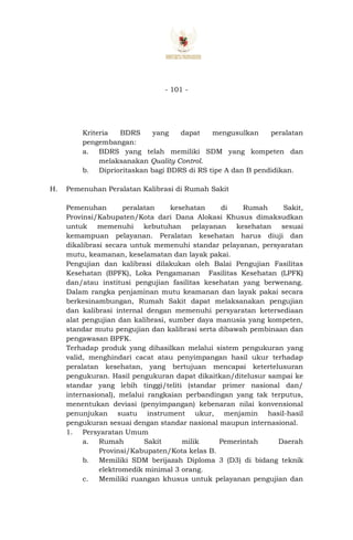 - 101 -
Kriteria BDRS yang dapat mengusulkan peralatan
pengembangan:
a. BDRS yang telah memiliki SDM yang kompeten dan
melaksanakan Quality Control.
b. Diprioritaskan bagi BDRS di RS tipe A dan B pendidikan.
H. Pemenuhan Peralatan Kalibrasi di Rumah Sakit
Pemenuhan peralatan kesehatan di Rumah Sakit,
Provinsi/Kabupaten/Kota dari Dana Alokasi Khusus dimaksudkan
untuk memenuhi kebutuhan pelayanan kesehatan sesuai
kemampuan pelayanan. Peralatan kesehatan harus diuji dan
dikalibrasi secara untuk memenuhi standar pelayanan, persyaratan
mutu, keamanan, keselamatan dan layak pakai.
Pengujian dan kalibrasi dilakukan oleh Balai Pengujian Fasilitas
Kesehatan (BPFK), Loka Pengamanan Fasilitas Kesehatan (LPFK)
dan/atau institusi pengujian fasilitas kesehatan yang berwenang.
Dalam rangka penjaminan mutu keamanan dan layak pakai secara
berkesinambungan, Rumah Sakit dapat melaksanakan pengujian
dan kalibrasi internal dengan memenuhi persyaratan ketersediaan
alat pengujian dan kalibrasi, sumber daya manusia yang kompeten,
standar mutu pengujian dan kalibrasi serta dibawah pembinaan dan
pengawasan BPFK.
Terhadap produk yang dihasilkan melalui sistem pengukuran yang
valid, menghindari cacat atau penyimpangan hasil ukur terhadap
peralatan kesehatan, yang bertujuan mencapai ketertelusuran
pengukuran. Hasil pengukuran dapat dikaitkan/ditelusur sampai ke
standar yang lebih tinggi/teliti (standar primer nasional dan/
internasional), melalui rangkaian perbandingan yang tak terputus,
menentukan deviasi (penyimpangan) kebenaran nilai konvensional
penunjukan suatu instrument ukur, menjamin hasil-hasil
pengukuran sesuai dengan standar nasional maupun internasional.
1. Persyaratan Umum
a. Rumah Sakit milik Pemerintah Daerah
Provinsi/Kabupaten/Kota kelas B.
b. Memiliki SDM berijazah Diploma 3 (D3) di bidang teknik
elektromedik minimal 3 orang.
c. Memiliki ruangan khusus untuk pelayanan pengujian dan
 