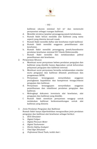 - 102 -
kalibrasi ukuran minimal 3x3 m² dan memenuhi
persyaratan sebagai ruangan kalibrasi.
d. Memiliki struktur/pejabat penanggung jawab keteknisian.
e. Rumah Sakit belum memiliki alat kalibrasi yang sama
seperti yang diminta kecuali rusak.
f. Rumah Sakit memiliki daftar alat kesehatan wajib kalibrasi
g. Rumah Sakit memiliki anggaran pemeliharaan alat
kesehatan.
h. Rumah Sakit memiliki penanggung jawab/koordinator
peralatan kesehatan minimal D3 Teknik Elektromedik.
i. Rumah Sakit memiliki dan melaksanakan jadwal
pemeliharaan alat kesehatan.
2. Persyaratan Khusus
a. Membuat surat pernyataan bahwa peralatan pengujian dan
kalibrasi yang dimiliki hanya digunakan untuk kebutuhan
pelayanan pengujian dan kalibrasi internal.
b. Membuat surat pernyataan bersedia melaksanakan standar
mutu pengujian dan kalibrasi dibawah pembinaan dan
pengawasan BPFK.
c. Pernyataan kesanggupan menyediakan anggaran
peningkatan kapabilitas dan kompetensi tenaga/teknisi
pengujian dan kalibrasi.
d. Pernyataan kesanggupan menyediakan anggaran
pemeliharaan dan rekalibrasi peralatan pengujian dan
kalibrasi.
e. Melengkapi dokumen inventaris alat kesehatan, alat
pengujian dan kalibrasi yang dimiliki.
f. Rumah Sakit membuat pernyataan sanggup untuk
melakukan kalibrasi berkesinambungan untuk alat
kalibrasi yang diminta
3. Jenis Peralatan Pengujian dan Kalibrasi
Rumah Sakit hanya diperbolehkan mengusulkan jenis peralatan
pengujian dan kalibrasi alat kesehatan sebagai berikut:
a. ECG Simulator
b. Digital Caliper
c. Digital Pressure Meter
d. Digital Tachometer
e. Electro Safety Analyzer
f. Vital Sign Simulator
g. Profesional Hand Tools, terdiri dari :
 