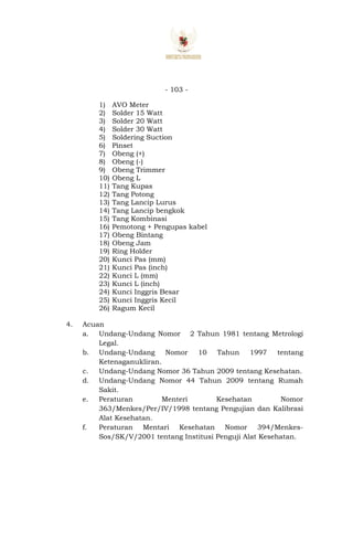 - 103 -
1) AVO Meter
2) Solder 15 Watt
3) Solder 20 Watt
4) Solder 30 Watt
5) Soldering Suction
6) Pinset
7) Obeng (+)
8) Obeng (-)
9) Obeng Trimmer
10) Obeng L
11) Tang Kupas
12) Tang Potong
13) Tang Lancip Lurus
14) Tang Lancip bengkok
15) Tang Kombinasi
16) Pemotong + Pengupas kabel
17) Obeng Bintang
18) Obeng Jam
19) Ring Holder
20) Kunci Pas (mm)
21) Kunci Pas (inch)
22) Kunci L (mm)
23) Kunci L (inch)
24) Kunci Inggris Besar
25) Kunci Inggris Kecil
26) Ragum Kecil
4. Acuan
a. Undang-Undang Nomor 2 Tahun 1981 tentang Metrologi
Legal.
b. Undang-Undang Nomor 10 Tahun 1997 tentang
Ketenaganukliran.
c. Undang-Undang Nomor 36 Tahun 2009 tentang Kesehatan.
d. Undang-Undang Nomor 44 Tahun 2009 tentang Rumah
Sakit.
e. Peraturan Menteri Kesehatan Nomor
363/Menkes/Per/IV/1998 tentang Pengujian dan Kalibrasi
Alat Kesehatan.
f. Peraturan Mentari Kesehatan Nomor 394/Menkes-
Sos/SK/V/2001 tentang Institusi Penguji Alat Kesehatan.
 