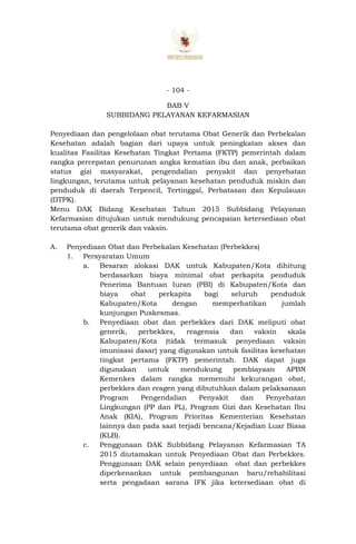 - 104 -
BAB V
SUBBIDANG PELAYANAN KEFARMASIAN
Penyediaan dan pengelolaan obat terutama Obat Generik dan Perbekalan
Kesehatan adalah bagian dari upaya untuk peningkatan akses dan
kualitas Fasilitas Kesehatan Tingkat Pertama (FKTP) pemerintah dalam
rangka percepatan penurunan angka kematian ibu dan anak, perbaikan
status gizi masyarakat, pengendalian penyakit dan penyehatan
lingkungan, terutama untuk pelayanan kesehatan penduduk miskin dan
penduduk di daerah Terpencil, Tertinggal, Perbatasan dan Kepulauan
(DTPK).
Menu DAK Bidang Kesehatan Tahun 2015 Subbidang Pelayanan
Kefarmasian ditujukan untuk mendukung pencapaian ketersediaan obat
terutama obat generik dan vaksin.
A. Penyediaan Obat dan Perbekalan Kesehatan (Perbekkes)
1. Persyaratan Umum
a. Besaran alokasi DAK untuk Kabupaten/Kota dihitung
berdasarkan biaya minimal obat perkapita penduduk
Penerima Bantuan Iuran (PBI) di Kabupaten/Kota dan
biaya obat perkapita bagi seluruh penduduk
Kabupaten/Kota dengan memperhatikan jumlah
kunjungan Puskesmas.
b. Penyediaan obat dan perbekkes dari DAK meliputi obat
generik, perbekkes, reagensia dan vaksin skala
Kabupaten/Kota (tidak termasuk penyediaan vaksin
imunisasi dasar) yang digunakan untuk fasilitas kesehatan
tingkat pertama (FKTP) pemerintah. DAK dapat juga
digunakan untuk mendukung pembiayaan APBN
Kemenkes dalam rangka memenuhi kekurangan obat,
perbekkes dan reagen yang dibutuhkan dalam pelaksanaan
Program Pengendalian Penyakit dan Penyehatan
Lingkungan (PP dan PL), Program Gizi dan Kesehatan Ibu
Anak (KIA), Program Prioritas Kementerian Kesehatan
lainnya dan pada saat terjadi bencana/Kejadian Luar Biasa
(KLB).
c. Penggunaan DAK Subbidang Pelayanan Kefarmasian TA
2015 diutamakan untuk Penyediaan Obat dan Perbekkes.
Penggunaan DAK selain penyediaan obat dan perbekkes
diperkenankan untuk pembangunan baru/rehabilitasi
serta pengadaan sarana IFK jika ketersediaan obat di
 