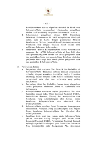 - 105 -
Kabupaten/Kota sudah terpenuhi minimal 18 bulan dan
Kabupaten/Kota mengusulkan rekomendasi pengalihan
alokasi DAK Subbidang Pelayanan Kefarmasian TA 2015.
d. Rekomendasi pengalihan alokasi DAK Subbidang
Pelayanan Kefarmasian TA 2015 sebagaimana dimaksud
dalam butir (c) harus dengan persetujuan Menteri
Kesehatan cq Direktur Jenderal Bina Kefarmasian dan Alat
Kesehatan dan dengan batasan masih dalam satu
subbidang Pelayanan Kefarmasian.
e. Pemerintah daerah Kabupaten/Kota harus menyediakan
anggaran dari APBD Kabupaten/Kota di luar DAK dan
dana pendamping DAK antara lain untuk pengadaan obat
dan perbekkes, biaya operasional, biaya distribusi obat dan
perbekkes serta biaya lain terkait proses pengadaan obat
dan perbekkes di Kabupaten/Kota.
2. Persyaratan Teknis
a. Penyediaan obat terutama Obat Generik dan Perbekkes di
Kabupaten/Kota dilakukan setelah melalui penelaahan
terhadap tingkat kesakitan (morbidity), tingkat kematian
(mortality) akibat penyakit serta metode konsumsi untuk
mengetahui jenis obat dan perbekkes yang paling
dibutuhkan.
b. Penyediaan Obat dan Perbekkes hanya dapat digunakan
untuk pelayanan kesehatan dasar di Puskesmas dan
jaringannya.
c. Kabupaten/Kota membuat usulan penyediaan Obat dan
Perbekkes sesuai Daftar Obat Essensial Nasional (DOEN),
Formularium Nasional (Fornas) dan Kompendium Alat
Kesehatan yang ditandatangani oleh Kepala Dinas
Kesehatan Kabupaten/Kota dan diketahui oleh
Bupati/Walikota.
d. Kabupaten/Kota membuat Surat Pernyataan Kesanggupan
Pelaksanaan Pekerjaan yang ditandatangani oleh Kepala
Dinas Kesehatan Kabupaten/Kota dan diketahui oleh
Bupati/Walikota.
e. Pemilihan jenis obat dan vaksin skala Kabupaten/Kota
(diluar imunisasi dasar) mengacu pada Daftar Obat
Essensial Nasional (DOEN), Formularium Nasional (Fornas)
sedangkan perbekkes mengacu pada Daftar Alat Kesehatan
Non Elektromedik pada Kompedium Alat Kesehatan
 