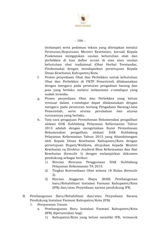 - 106 -
(terlampir) serta pedoman teknis yang ditetapkan melalui
Peraturan/Keputusan Menteri Kesehatan, kecuali Kepala
Puskesmas mengajukan usulan kebutuhan obat dan
perbekkes di luar daftar acuan di atas atau usulan
kebutuhan obat tradisional (Obat Herbal Terstandar,
Fitofarmaka) dengan mendapatkan persetujuan Kepala
Dinas Kesehatan Kabupaten/Kota.
f. Proses penyediaan Obat dan Perbekkes untuk kebutuhan
Obat dan Perbekkes di FKTP Pemerintah dilaksanakan
dengan mengacu pada peraturan pengadaan barang dan
jasa yang berlaku melalui mekanisme e-catalogue yang
sudah tersedia.
g. Proses penyediaan Obat dan Perbekkes yang belum
termuat dalam e-catalogue dapat dilaksanakan dengan
mengacu pada peraturan tentang Pengadaan Barang/Jasa
Pemerintah, serta aturan perubahan dan aturan
turunannya yang berlaku.
h. Tata cara pengajuan Permohonan Rekomendasi pengalihan
alokasi DAK Subbidang Pelayanan Kefarmasian Tahun
2015 adalah dengan mengirimkan Surat Permohonan
Rekomendasi pengalihan alokasi DAK Subbidang
Pelayanan Kefarmasian Tahun 2015 yang ditandatangani
oleh Kepala Dinas Kesehatan Kabupaten/Kota dengan
persetujuan Bupati/Walikota, ditujukan kepada Menteri
Kesehatan cq Direktur Jenderal Bina Kefarmasian dan Alat
Kesehatan (formulir 1) dengan melampirkan dokumen
pendukung sebagai berikut:
1) Rincian Rencana Penggunaan DAK Subbidang
Pelayanan Kefarmasian TA 2015.
2) Tingkat Ketersediaan Obat selama 18 Bulan (formulir
2).
3) Rincian Anggaran Biaya (RAB) Pembangunan
baru/Rehabilitasi Instalasi Farmasi Kabupaten/Kota
(IFK) dan/atau Penyediaan sarana pendukung IFK.
B. Pembangunan Baru/Rehabilitasi dan/atau Penyediaan Sarana
Pendukung Instalasi Farmasi Kabupaten/Kota (IFK)
1. Persyaratan Umum
a. Pembangunan Baru Instalasi Farmasi Kabupaten/Kota
(IFK) diperuntukan bagi:
1) Kabupaten/Kota yang belum memiliki IFK, termasuk
 