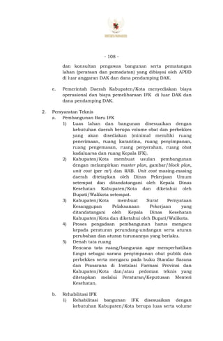 - 108 -
dan konsultan pengawas bangunan serta pematangan
lahan (perataan dan pemadatan) yang dibiayai oleh APBD
di luar anggaran DAK dan dana pendamping DAK.
e. Pemerintah Daerah Kabupaten/Kota menyediakan biaya
operasional dan biaya pemeliharaan IFK di luar DAK dan
dana pendamping DAK.
2. Persyaratan Teknis
a. Pembangunan Baru IFK
1) Luas lahan dan bangunan disesuaikan dengan
kebutuhan daerah berupa volume obat dan perbekkes
yang akan disediakan (minimal memiliki ruang
penerimaan, ruang karantina, ruang penyimpanan,
ruang pengemasan, ruang penyerahan, ruang obat
kadaluarsa dan ruang Kepala IFK).
2) Kabupaten/Kota membuat usulan pembangunan
dengan melampirkan master plan, gambar/block plan,
unit cost (per m²) dan RAB. Unit cost masing-masing
daerah ditetapkan oleh Dinas Pekerjaan Umum
setempat dan ditandatangani oleh Kepala Dinas
Kesehatan Kabupaten/Kota dan diketahui oleh
Bupati/Walikota setempat.
3) Kabupaten/Kota membuat Surat Pernyataan
Kesanggupan Pelaksanaan Pekerjaan yang
ditandatangani oleh Kepala Dinas Kesehatan
Kabupaten/Kota dan diketahui oleh Bupati/Walikota.
4) Proses pengadaan pembangunan harus mengacu
kepada peraturan perundang-undangan serta aturan
perubahan dan aturan turunannya yang berlaku.
5) Denah tata ruang
Rencana tata ruang/bangunan agar memperhatikan
fungsi sebagai sarana penyimpanan obat publik dan
perbekkes serta mengacu pada buku Standar Sarana
dan Prasarana di Instalasi Farmasi Provinsi dan
Kabupaten/Kota dan/atau pedoman teknis yang
ditetapkan melalui Peraturan/Keputusan Menteri
Kesehatan.
b. Rehabilitasi IFK
1) Rehabilitasi bangunan IFK disesuaikan dengan
kebutuhan Kabupaten/Kota berupa luas serta volume
 