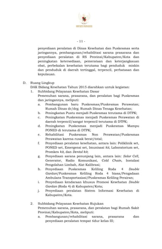 - 11 -
penyediaan peralatan di Dinas Kesehatan dan Puskesmas serta
jaringannya, pembangunan/rehabilitasi sarana prasarana dan
penyediaan peralatan di RS Provinsi/Kabupaten/Kota dan
peningkatan ketersediaan, pemerataan dan keterjangkauan
obat, perbekalan kesehatan terutama bagi penduduk miskin
dan penduduk di daerah tertinggal, terpencil, perbatasan dan
kepulauan.
D. Ruang Lingkup
DAK Bidang Kesehatan Tahun 2015 diarahkan untuk kegiatan:
1. Subbidang Pelayanan Kesehatan Dasar
Pemenuhan sarana, prasarana, dan peralatan bagi Puskesmas
dan jaringannya, meliputi:
a. Pembangunan baru Puskesmas/Puskesmas Perawatan;
Rumah Dinas dr/drg; Rumah Dinas Tenaga Kesehatan;
b. Peningkatan Pustu menjadi Puskesmas terutama di DTPK;
c. Peningkatan Puskesmas menjadi Puskesmas Perawatan di
daerah terpencil/sangat terpencil terutama di DTPK;
d. Peningkatan Puskesmas menjadi Puskesmas Mampu
PONED di terutama di DTPK;
e. Rehabilitasi Puskesmas Non Perawatan/Puskesmas
Perawatan karena rusak berat/total;
f. Penyediaan peralatan kesehatan, antara lain: Poliklinik set,
PONED set, Emergensi set, Imunisasi kit, Laboratorium set,
Promkes kit, dan Dental kit;
g. Penyediaan sarana penunjang lain, antara lain: Solar Cell,
Generator, Radio Komunikasi, Cold Chain, Instalasi
Pengolahan Limbah, Alat Kalibrasi;
h. Penyediaan Puskesmas Keliling Roda 4 Double
Gardan/Puskesmas Keliling Roda 4 biasa/Pengadaan
Ambulans Transportasiasi/Puskesmas Keliling Perairan;
i. Penyediaan kendaraan khusus Promosi Kesehatan Double
Gardan (Roda 4) di Kabupaten/Kota;
j. Penyediaan peralatan Sistem Informasi Kesehatan di
Kabupaten/Kota.
2. Subbidang Pelayanan Kesehatan Rujukan
Pemenuhan sarana, prasarana, dan peralatan bagi Rumah Sakit
Provinsi/Kabupaten/Kota, meliputi:
a. Pembangunan/rehabilitasi sarana, prasarana dan
penyediaan peralatan tempat tidur kelas III;
 