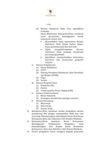 - 110 -
(2) Sarana Distribusi Roda Dua (spesifikasi
terlampir
Dinas Kesehatan Kabupaten/Kota membuat
surat pernyataan kesanggupan untuk
memenuhi antara lain:
 Menyediakan biaya operasional Sarana
Distribusi Obat (biaya bahan bakar,
biaya pemeliharaan) dan lain-lain.
 Tidak mengalihfungsikan Sarana
Distribusi Obat menjadi kendaraan
penumpang/pribadi.
 Spesifikasi memperhatikan kebutuhan
distribusi dan kesesuaian geografis
wilayah.
c) Sarana Pengamanan
(1) Alarm Kebakaran
(2) CCTV
(3) Tabung Pemadam Kebakaran (Alat Pemadam
Api Ringan (APAR))
(4) Pagar
(5) Teralis
d) Sarana Pengolah Data
(1) Komputer (PC)
(2) Printer
(3) Uninteruptable Power Supply (UPS)
e) Sarana Telekomunikasi
(1) Mesin Faksimili
(2) Perangkat konektivitas jaringan internet
f) Sarana Penunjang
(1) Meja kerja
(2) Kursi kerja
(3) Lemari arsip
2) Kabupaten/Kota membuat usulan pengadaan sarana
pendukung IFK dengan melampirkan RAB dan unit
cost yang ditandatangani oleh Kepala Dinas Kesehatan
Kabupaten/Kota dan diketahui oleh Bupati/Walikota.
3) Kabupaten/Kota membuat Surat Pernyataan
Kesanggupan Pelaksanaan Pengadaan yang
ditandatangani oleh Kepala Dinas Kesehatan
Kabupaten/ Kota dan diketahui oleh Bupati/Walikota.
4) Proses pengadaan harus mengacu kepada peraturan
 