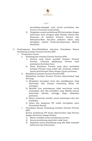 - 111 -
perundang-undangan serta aturan perubahan dan
aturan turunannya yang berlaku.
5) Pengadaan sarana pendukung IFK disesuaikan dengan
kebutuhan serta mengacu pada Standar Sarana Dan
Prasarana di Instalasi Farmasi Provinsi dan
Kabupaten/Kota dan/atau pedoman teknis yang
ditetapkan melalui Peraturan/Keputusan Menteri
Kesehatan.
C. Pembangunan Baru/Rehabilitasi dan/atau Penyediaan Sarana
Pendukung Instalasi Farmasi Provinsi (IFP)
1. Persyaratan Umum
a. Pembangunan Instalasi Farmasi Provinsi (IFP)
1) Provinsi yang belum memiliki Instalasi Farmasi
Provinsi, termasuk didalamnya Provinsi hasil
pemekaran/bentukan baru.
2) Dinas Kesehatan Provinsi yang akan merelokasi
Instalasi Farmasi yang sudah ada, termasuk relokasi
karena keterbatasan lahan dengan tujuan perluasan.
b. Rehabilitasi Instalasi Farmasi Provinsi (IFP)
Rehabilitasi Instalasi Farmasi Provinsi diperuntukan bagi
IFP yang :
1) Mengalami kerusakan berat dan spesifikasinya telah
ditentukan oleh instansi berwenang (Dinas PU
setempat).
2) Memiliki luas penyimpanan tidak mencukupi untuk
menyimpan obat dan perbekkes yang dikelola (sesuai
kebutuhan daerah), sehingga dapat dilakukan
perluasan.
3) Belum memenuhi standar untuk menyimpan obat dan
perbekkes.
4) Lahan dan bangunan IFP sudah merupakan asset
Pemerintah Daerah.
c. Penyediaan Sarana Pendukung Instalasi Farmasi Provinsi
(IFP).
Sarana pendukung IFP hanya diperuntukan bagi Provinsi
dengan ketentuan sebagai berikut:
1) Belum memiliki sarana pendukung tersebut.
2) Sarana pendukung yang telah rusak berat.
3) Kapasitas sarana pendukung yang ada tidak memadai
(lebih kecil dari kebutuhan).
 