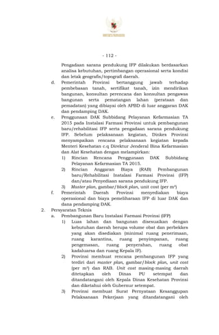 - 112 -
Pengadaan sarana pendukung IFP dilakukan berdasarkan
analisa kebutuhan, pertimbangan operasional serta kondisi
dan letak geografis/topografi daerah.
d. Pemerintah Provinsi bertanggung jawab terhadap
pembebasan tanah, sertifikat tanah, izin mendirikan
bangunan, konsultan perencana dan konsultan pengawas
bangunan serta pematangan lahan (perataan dan
pemadatan) yang dibiayai oleh APBD di luar anggaran DAK
dan pendamping DAK.
e. Penggunaan DAK Subbidang Pelayanan Kefarmasian TA
2015 pada Instalasi Farmasi Provinsi untuk pembangunan
baru/rehabilitasi IFP serta pengadaan sarana pendukung
IFP. Sebelum pelaksanaan kegiatan, Dinkes Provinsi
menyampaikan rencana pelaksanaan kegiatan kepada
Menteri Kesehatan c.q Direktur Jenderal Bina Kefarmasian
dan Alat Kesehatan dengan melampirkan:
1) Rincian Rencana Penggunaan DAK Subbidang
Pelayanan Kefarmasian TA 2015.
2) Rincian Anggaran Biaya (RAB) Pembangunan
baru/Rehabilitasi Instalasi Farmasi Provinsi (IFP)
dan/atau Penyediaan sarana pendukung IFP.
3) Master plan, gambar/block plan, unit cost (per m²)
f. Pemerintah Daerah Provinsi menyediakan biaya
operasional dan biaya pemeliharaan IFP di luar DAK dan
dana pendamping DAK.
2. Persyaratan Teknis
a. Pembangunan Baru Instalasi Farmasi Provinsi (IFP)
1) Luas lahan dan bangunan disesuaikan dengan
kebutuhan daerah berupa volume obat dan perbekkes
yang akan disediakan (minimal ruang penerimaan,
ruang karantina, ruang penyimpanan, ruang
pengemasan, ruang penyerahan, ruang obat
kadaluarsa dan ruang Kepala IF).
2) Provinsi membuat rencana pembangunan IFP yang
terdiri dari master plan, gambar/block plan, unit cost
(per m²) dan RAB. Unit cost masing-masing daerah
ditetapkan oleh Dinas PU setempat dan
ditandatangani oleh Kepala Dinas Kesehatan Provinsi
dan diketahui oleh Gubernur setempat.
3) Provinsi membuat Surat Pernyataan Kesanggupan
Pelaksanaan Pekerjaan yang ditandatangani oleh
 