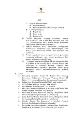 - 115 -
e) Sarana Telekomunikasi
(1) Mesin Faksimili
(2) Perangkat konektivitas jaringan internet
f) Sarana penunjang
(1) Meja kerja
(2) Kursi kerja
(3) Lemari arsip
2) Provinsi membuat rencana pengadaan sarana
pendukung IFP yang terdiri dari: RAB dan unit cost
yang ditandatangani oleh Kepala Dinas Kesehatan
Provinsi dan diketahui oleh Gubernur.
3) Provinsi membuat Surat Pernyataan Kesanggupan
Pelaksanaan Pengadaan yang ditandatangani oleh
Kepala Dinas Kesehatan Provinsi dan diketahui oleh
Gubernur.
4) Proses pengadaan harus mengacu kepada peraturan
perundang-undangan serta aturan perubahan dan
aturan turunannya yang berlaku.
5) Pengadaan sarana pendukung IFP disesuaikan dengan
kebutuhan serta mengacu pada Standar Sarana dan
Prasarana di Instalasi Farmasi Provinsi dan
Kabupaten/Kota dan/atau pedoman teknis yang
ditetapkan melalui Peraturan/Keputusan Menteri
Kesehatan.
3. Acuan
a. Peraturan Presiden Nomor 70 Tahun 2012 tentang
Perubahan Kedua atas Peraturan Presiden Nomor 54
Tahun 2010 tentang Pengadaan Barang/Jasa Pemerintah.
b. Daftar Obat Essensial Nasional (DOEN) yang berlaku.
c. Formularium Nasional (Fornas) yang berlaku.
d. Kompendium Alat Kesehatan yang berlaku.
e. Keputusan Menteri Kesehatan RI tentang harga Serum dan
Vaksin Program Imunisasi yang berlaku.
f. Peraturan Menteri Kesehatan tentang Pengadaan Obat
berdasarkan Katalog Elektronik (E – catalogue).
g. Surat Edaran Menteri Kesehatan tentang Pengadaan Obat
berdasarkan Katalog Elektronik (E – catalogue).
h. Standar Sarana dan Prasarana di Instalasi Farmasi
Provinsi dan Kabupaten/Kota yang berlaku.
i. Peraturan Perundang-undangan tentang Obat Tradisional,
Obat Herbal Terstandar dan Fitofarmaka yang berlaku.
 