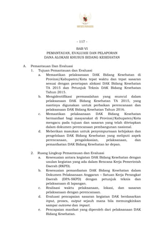 - 117 -
BAB VI
PEMANTAUAN, EVALUASI DAN PELAPORAN
DANA ALOKASI KHUSUS BIDANG KESEHATAN
A. Pemantauan Dan Evaluasi
1. Tujuan Pemantauan dan Evaluasi
a. Memastikan pelaksanaan DAK Bidang Kesehatan di
Provinsi/Kabupaten/Kota tepat waktu dan tepat sasaran
sesuai dengan penetapan alokasi DAK Bidang Kesehatan
TA 2015 dan Petunjuk Teknis DAK Bidang Kesehatan
Tahun 2015.
b. Mengidentifikasi permasalahan yang muncul dalam
pelaksanaan DAK Bidang Kesehatan TA 2015, yang
nantinya digunakan untuk perbaikan perencanaan dan
pelaksanaan DAK Bidang Kesehatan Tahun 2016.
c. Memastikan pelaksanaan DAK Bidang Kesehatan
bermanfaat bagi masyarakat di Provinsi/Kabupaten/Kota
mengacu pada tujuan dan sasaran yang telah ditetapkan
dalam dokumen perencanaan pembangunan nasional.
d. Meberikan masukan untuk penyempurnaan kebijakan dan
pengelolaan DAK Bidang Kesehatan yang meliputi aspek
perencanaan, pengalokasian, pelaksanaan, dan
pemanfaatan DAK Bidang Kesehatan ke depan.
2. Ruang Lingkup Pemantauan dan Evaluasi
a. Kesesuaian antara kegiatan DAK Bidang Kesehatan dengan
usulan kegiatan yang ada dalam Rencana Kerja Pemerintah
Daerah (RKPD).
b. Kesesuaian pemanfaatan DAK Bidang Kesehatan dalam
Dokumen Pelaksanaan Anggaran – Satuan Kerja Perangkat
Daerah (DPA-SKPD) dengan petunjuk teknis dan
pelaksanaan di lapangan.
c. Realisasi waktu pelaksanaan, lokasi, dan sasaran
pelaksanaan dengan perencanaan.
d. Evaluasi pencapaian sasaran kegiatan DAK berdasarkan
input, proses, output sejauh mana bila memungkinkan
sampai outcome dan impact.
e. Pencapaian manfaat yang diperoleh dari pelaksanaan DAK
Bidang Kesehatan.
 
