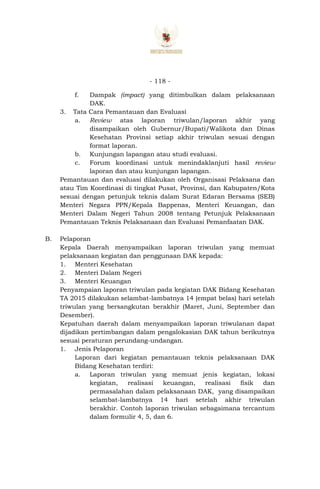 - 118 -
f. Dampak (impact) yang ditimbulkan dalam pelaksanaan
DAK.
3. Tata Cara Pemantauan dan Evaluasi
a. Review atas laporan triwulan/laporan akhir yang
disampaikan oleh Gubernur/Bupati/Walikota dan Dinas
Kesehatan Provinsi setiap akhir triwulan sesuai dengan
format laporan.
b. Kunjungan lapangan atau studi evaluasi.
c. Forum koordinasi untuk menindaklanjuti hasil review
laporan dan atau kunjungan lapangan.
Pemantauan dan evaluasi dilakukan oleh Organisasi Pelaksana dan
atau Tim Koordinasi di tingkat Pusat, Provinsi, dan Kabupaten/Kota
sesuai dengan petunjuk teknis dalam Surat Edaran Bersama (SEB)
Menteri Negara PPN/Kepala Bappenas, Menteri Keuangan, dan
Menteri Dalam Negeri Tahun 2008 tentang Petunjuk Pelaksanaan
Pemantauan Teknis Pelaksanaan dan Evaluasi Pemanfaatan DAK.
B. Pelaporan
Kepala Daerah menyampaikan laporan triwulan yang memuat
pelaksanaan kegiatan dan penggunaan DAK kepada:
1. Menteri Kesehatan
2. Menteri Dalam Negeri
3. Menteri Keuangan
Penyampaian laporan triwulan pada kegiatan DAK Bidang Kesehatan
TA 2015 dilakukan selambat-lambatnya 14 (empat belas) hari setelah
triwulan yang bersangkutan berakhir (Maret, Juni, September dan
Desember).
Kepatuhan daerah dalam menyampaikan laporan triwulanan dapat
dijadikan pertimbangan dalam pengalokasian DAK tahun berikutnya
sesuai peraturan perundang-undangan.
1. Jenis Pelaporan
Laporan dari kegiatan pemantauan teknis pelaksanaan DAK
Bidang Kesehatan terdiri:
a. Laporan triwulan yang memuat jenis kegiatan, lokasi
kegiatan, realisasi keuangan, realisasi fisik dan
permasalahan dalam pelaksanaan DAK, yang disampaikan
selambat-lambatnya 14 hari setelah akhir triwulan
berakhir. Contoh laporan triwulan sebagaimana tercantum
dalam formulir 4, 5, dan 6.
 