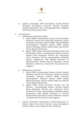 - 119 -
b. Laporan penyerapan DAK disampaikan kepada Menteri
Keuangan berdasarkan Peraturan Menteri Keuangan
tentang Pelaksanaan dan Pertanggungjawaban Anggaran
Trasfer Ke Daerah yang berlaku.
2. Alur Pelaporan
a. Pelaksanaan di Kabupaten/Kota
1) Kepala SKPD menyampaikan laporan triwulan kepada
Sekretaris Daerah dan selanjutnya Sekretaris Daerah
melakukan kompilasi laporan SKPD. Bupati/Walikota
menyampaikan kompilasi laporan SKPD kepada
Menteri Keuangan, Menteri Dalam Negeri dan Menteri
Teknis (Menteri Kesehatan).
2) Kepala SKPD (Dinas Kesehatan Kabupaten/Kota dan
RS Kabupaten/Kota) menyampaikan laporan triwulan
kepada Dinas Kesehatan Provinsi dan selanjutnya
Dinas Kesehatan Provinsi menyampaikan kompilasi
laporan pelaksanaan DAK Bidang Kesehatan di
Kabupaten/Kota kepada Menteri Kesehatan melalui
Sekretaris Jenderal up. Kepala Biro Perencanaan dan
Anggaran.
b. Pelaksanaan di Provinsi
1) Kepala SKPD menyampaikan laporan triwulan kepada
Sekretaris Daerah dan selanjutnya Sekretaris Daerah
melakukan kompilasi laporan SKPD. Gubernur
menyampaikan kompilasi laporan SKPD kepada
Menteri Keuangan, Menteri Dalam Negeri dan Menteri
Teknis (Menteri Kesehatan).
2) Kepala SKPD (Dinas Kesehatan Provinsi dan RS
Provinsi) menyampaikan laporan triwulan kepada
Dinas Kesehatan Provinsi dan selanjutnya Dinas
Kesehatan Provinsi menyampaikan kompilasi laporan
pelaksanaan DAK Bidang Kesehatan di Provinsi
kepada Menteri Kesehatan melalui Sekretaris Jenderal
up. Kepala Biro Perencanaan dan Anggaran.
c. Laporan Triwulanan disampaikan selambat-lambatnya 14
(empat belas) hari setelah triwulan yang bersangkutan
berakhir. (Maret, Juni, September dan Desember).
 