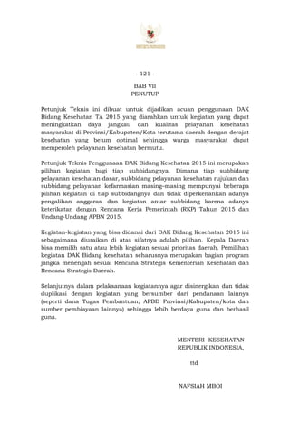 - 121 -
BAB VII
PENUTUP
Petunjuk Teknis ini dibuat untuk dijadikan acuan penggunaan DAK
Bidang Kesehatan TA 2015 yang diarahkan untuk kegiatan yang dapat
meningkatkan daya jangkau dan kualitas pelayanan kesehatan
masyarakat di Provinsi/Kabupaten/Kota terutama daerah dengan derajat
kesehatan yang belum optimal sehingga warga masyarakat dapat
memperoleh pelayanan kesehatan bermutu.
Petunjuk Teknis Penggunaan DAK Bidang Kesehatan 2015 ini merupakan
pilihan kegiatan bagi tiap subbidangnya. Dimana tiap subbidang
pelayanan kesehatan dasar, subbidang pelayanan kesehatan rujukan dan
subbidang pelayanan kefarmasian masing–masing mempunyai beberapa
pilihan kegiatan di tiap subbidangnya dan tidak diperkenankan adanya
pengalihan anggaran dan kegiatan antar subbidang karena adanya
keterikatan dengan Rencana Kerja Pemerintah (RKP) Tahun 2015 dan
Undang-Undang APBN 2015.
Kegiatan-kegiatan yang bisa didanai dari DAK Bidang Kesehatan 2015 ini
sebagaimana diuraikan di atas sifatnya adalah pilihan. Kepala Daerah
bisa memilih satu atau lebih kegiatan sesuai prioritas daerah. Pemilihan
kegiatan DAK Bidang kesehatan seharusnya merupakan bagian program
jangka menengah sesuai Rencana Strategis Kementerian Kesehatan dan
Rencana Strategis Daerah.
Selanjutnya dalam pelaksanaan kegiatannya agar disinergikan dan tidak
duplikasi dengan kegiatan yang bersumber dari pendanaan lainnya
(seperti dana Tugas Pembantuan, APBD Provinsi/Kabupaten/kota dan
sumber pembiayaan lainnya) sehingga lebih berdaya guna dan berhasil
guna.
MENTERI KESEHATAN
REPUBLIK INDONESIA,
ttd
NAFSIAH MBOI
 