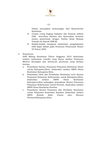- 13 -
Teknis merupakan kewenangan dari Kementerian
Kesehatan.
3) Usulan ruang lingkup kegiatan dan besaran alokasi
DAK kemudian dibahas dan diputuskan bersama
antara pemerintah dengan Panitia Kerja Belanja
Transfer ke Daerah DPR RI.
4) Kaidah-kaidah mengenai mekanisme pengalokasian
DAK dapat dilihat pada Peraturan Pemerintah Nomor
55 Tahun 2005.
2. Penyaluran
DAK Bidang Kesehatan Tahun Anggaran 2015 disalurkan
melalui mekanisme transfer yang diatur melalui Peraturan
Menteri Keuangan dan ketentuan peraturan yang berlaku
lainnya.
a. Penyediaan Sarana, Prasarana Pelayanan Kesehatan Dasar
untuk Kabupaten/Kota, disalurkan melalui SKPD Dinas
Kesehatan Kabupaten/Kota.
b. Penyediaan Obat dan Perbekalan Kesehatan serta Sarana
Prasarana Pelayanan Kefarmasian untuk Kabupaten/Kota,
disalurkan melalui SKPD Dinas Kesehatan
Kabupaten/Kota sedangkan penyediaan Sarana Prasarana
Pelayanan Kefarmasian untuk Provinsi, disalurkan melalui
SKPD Dinas Kesehatan Provinsi.
c. Penyediaan Sarana Prasarana dan Peralatan Kesehatan
untuk Pelayanan Kesehatan Rujukan disalurkan melalui
SKPD Rumah Sakit Umum atau Khusus
Provinsi/Kabupaten/Kota.
 