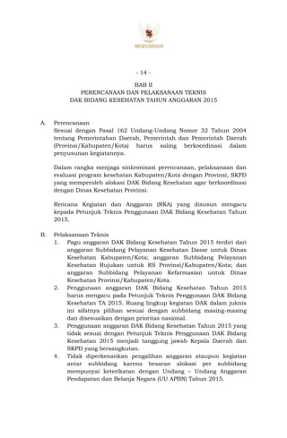 - 14 -
BAB II
PERENCANAAN DAN PELAKSANAAN TEKNIS
DAK BIDANG KESEHATAN TAHUN ANGGARAN 2015
A. Perencanaan
Sesuai dengan Pasal 162 Undang-Undang Nomor 32 Tahun 2004
tentang Pemerintahan Daerah, Pemerintah dan Pemerintah Daerah
(Provinsi/Kabupaten/Kota) harus saling berkoordinasi dalam
penyusunan kegiatannya.
Dalam rangka menjaga sinkronisasi perencanaan, pelaksanaan dan
evaluasi program kesehatan Kabupaten/Kota dengan Provinsi, SKPD
yang memperoleh alokasi DAK Bidang Kesehatan agar berkoordinasi
dengan Dinas Kesehatan Provinsi.
Rencana Kegiatan dan Anggaran (RKA) yang disusun mengacu
kepada Petunjuk Teknis Penggunaan DAK Bidang Kesehatan Tahun
2015.
B. Pelaksanaan Teknis
1. Pagu anggaran DAK Bidang Kesehatan Tahun 2015 terdiri dari
anggaran Subbidang Pelayanan Kesehatan Dasar untuk Dinas
Kesehatan Kabupaten/Kota; anggaran Subbidang Pelayanan
Kesehatan Rujukan untuk RS Provinsi/Kabupaten/Kota; dan
anggaran Subbidang Pelayanan Kefarmasian untuk Dinas
Kesehatan Provinsi/Kabupaten/Kota.
2. Penggunaan anggaran DAK Bidang Kesehatan Tahun 2015
harus mengacu pada Petunjuk Teknis Penggunaan DAK Bidang
Kesehatan TA 2015. Ruang lingkup kegiatan DAK dalam juknis
ini sifatnya pilihan sesuai dengan subbidang masing-masing
dan disesuaikan dengan prioritas nasional.
3. Penggunaan anggaran DAK Bidang Kesehatan Tahun 2015 yang
tidak sesuai dengan Petunjuk Teknis Penggunaan DAK Bidang
Kesehatan 2015 menjadi tanggung jawab Kepala Daerah dan
SKPD yang bersangkutan.
4. Tidak diperkenankan pengalihan anggaran ataupun kegiatan
antar subbidang karena besaran alokasi per subbidang
mempunyai keterikatan dengan Undang – Undang Anggaran
Pendapatan dan Belanja Negara (UU APBN) Tahun 2015.
 
