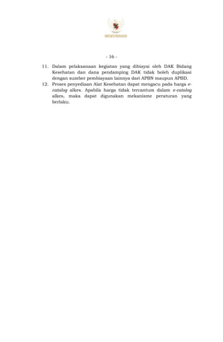 - 16 -
11. Dalam pelaksanaan kegiatan yang dibiayai oleh DAK Bidang
Kesehatan dan dana pendamping DAK tidak boleh duplikasi
dengan sumber pembiayaan lainnya dari APBN maupun APBD.
12. Proses penyediaan Alat Kesehatan dapat mengacu pada harga e-
catalog alkes. Apabila harga tidak tercantum dalam e-catalog
alkes, maka dapat digunakan mekanisme peraturan yang
berlaku.
 