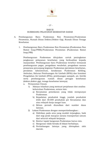 - 17 -
BAB III
SUBBIDANG PELAYANAN KESEHATAN DASAR
A. Pembangunan Baru Puskesmas Non Perawatan/Puskesmas
Perawatan, Rumah Dinas Dokter/Dokter Gigi, Rumah Dinas Tenaga
Kesehatan
1. Pembangunan Baru Puskesmas Non Perawatan (Puskesmas Non
Rawat Inap/PNRI)/Puskesmas Perawatan (Puskesmas Rawat
Inap/PRI)
Pembangunan Puskesmas ditujukan untuk peningkatan
jangkauan pelayanan kesehatan yang berkualitas kepada
masyarakat. Pembangunan baru Puskesmas tersebut termasuk
pembangunan pagar, pengadaan meubelair, pengadaan sarana
prasarana penunjang kegiatan Puskesmas (peralatan kesehatan,
peralatan laboratorium, kendaraan Puskesmas Keliling,
Ambulan, Saluran Pembuangan Air Limbah (SPAL) dan Instalasi
Pengolahan Air Limbah (IPAL), pembuangan sampah, air, listrik)
serta pembangunan rumah dinas petugas kesehatan
(dokter,dokter gigi, tenaga kesehatan lainnya).
a. Persyaratan Umum
1) Adanya telaahan yang memuat penjelasan dan analisa
kebutuhan Puskesmas, antara lain:
a) Kecamatan pemekaran yang tidak mempunyai
Puskesmas.
b) Kepadatan penduduk tinggi, jumlah penduduk
lebih dari 30.000 penduduk per Kecamatan dan
atau wilayah kerja sangat luas.
c) Belum pernah diusulkan dari sumber dana
lainnya.
2) Lokasi Puskesmas dengan mempertimbangkan :
a) Didirikan pada area yang mudah terjangkau, baik
dari segi jarak maupun sarana transportasi umum
dari seluruh wilayah kerjanya.
b) Kontur tapak bangunan Puskesmas harus rata.
c) Bangunan tidak berada di lokasi berbahaya.
d) Pertimbangan lainnya yang ditetapkan oleh
daerah.
 