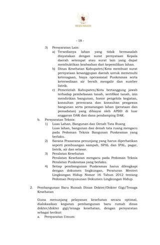 - 18 -
3) Persyaratan Lain:
a) Tersedianya lahan yang tidak bermasalah
dinyatakan dengan surat pernyataan Kepala
daerah setempat atau surat lain yang dapat
membuktikan keabsahan dari kepemilikan lahan.
b) Dinas Kesehatan Kabupaten/Kota membuat surat
pernyataan kesanggupan daerah untuk memenuhi
ketenagaan, biaya operasional Puskesmas serta
ketersediaan air bersih mengalir dan sumber
listrik.
c) Pemerintah Kabupaten/Kota bertanggung jawab
terhadap pembebasan tanah, sertifikat tanah, izin
mendirikan bangunan, honor pengelola kegiatan,
konsultan perencana dan konsultan pengawas
bangunan serta pematangan lahan (perataan dan
pemadatan) yang dibiayai oleh APBD di luar
anggaran DAK dan dana pendamping DAK.
b. Persyaratan Teknis:
1) Luas Lahan, Bangunan dan Denah Tata Ruang
Luas lahan, bangunan dan denah tata ruang mengacu
pada Pedoman Teknis Bangunan Puskesmas yang
berlaku.
2) Sarana Prasarana penunjang yang harus diperhatikan
seperti pembuangan sampah, SPAL dan IPAL, pagar,
listrik, air dan selasar.
3) Peralatan Kesehatan
Peralatan Kesehatan mengacu pada Pedoman Teknis
Peralatan Puskesmas yang berlaku.
4) Setiap pembangunan Puskesmas harus dilengkapi
dengan dokumen lingkungan, Peraturan Menteri
Lingkungan Hidup Nomor 16 Tahun 2012 tentang
Pedoman Penyusunan Dokumen Lingkungan Hidup.
2. Pembangunan Baru Rumah Dinas Dokter/Dokter Gigi/Tenaga
Kesehatan
Guna menunjang pelayanan kesehatan secara optimal,
dialokasikan kegiatan pembangunan baru rumah dinas
dokter/dokter gigi/tenaga kesehatan, dengan persyaratan
sebagai berikut:
a. Persyaratan Umum:
 
