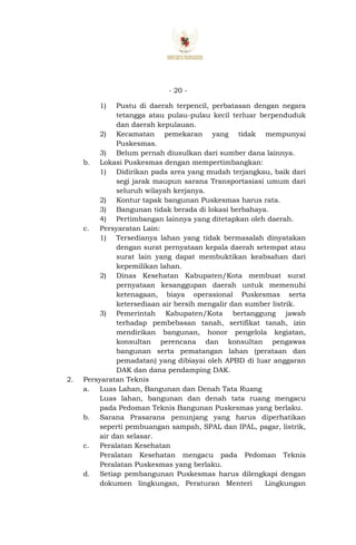 - 20 -
1) Pustu di daerah terpencil, perbatasan dengan negara
tetangga atau pulau-pulau kecil terluar berpenduduk
dan daerah kepulauan.
2) Kecamatan pemekaran yang tidak mempunyai
Puskesmas.
3) Belum pernah diusulkan dari sumber dana lainnya.
b. Lokasi Puskesmas dengan mempertimbangkan:
1) Didirikan pada area yang mudah terjangkau, baik dari
segi jarak maupun sarana Transportasiasi umum dari
seluruh wilayah kerjanya.
2) Kontur tapak bangunan Puskesmas harus rata.
3) Bangunan tidak berada di lokasi berbahaya.
4) Pertimbangan lainnya yang ditetapkan oleh daerah.
c. Persyaratan Lain:
1) Tersedianya lahan yang tidak bermasalah dinyatakan
dengan surat pernyataan kepala daerah setempat atau
surat lain yang dapat membuktikan keabsahan dari
kepemilikan lahan.
2) Dinas Kesehatan Kabupaten/Kota membuat surat
pernyataan kesanggupan daerah untuk memenuhi
ketenagaan, biaya operasional Puskesmas serta
ketersediaan air bersih mengalir dan sumber listrik.
3) Pemerintah Kabupaten/Kota bertanggung jawab
terhadap pembebasan tanah, sertifikat tanah, izin
mendirikan bangunan, honor pengelola kegiatan,
konsultan perencana dan konsultan pengawas
bangunan serta pematangan lahan (perataan dan
pemadatan) yang dibiayai oleh APBD di luar anggaran
DAK dan dana pendamping DAK.
2. Persyaratan Teknis
a. Luas Lahan, Bangunan dan Denah Tata Ruang
Luas lahan, bangunan dan denah tata ruang mengacu
pada Pedoman Teknis Bangunan Puskesmas yang berlaku.
b. Sarana Prasarana penunjang yang harus diperhatikan
seperti pembuangan sampah, SPAL dan IPAL, pagar, listrik,
air dan selasar.
c. Peralatan Kesehatan
Peralatan Kesehatan mengacu pada Pedoman Teknis
Peralatan Puskesmas yang berlaku.
d. Setiap pembangunan Puskesmas harus dilengkapi dengan
dokumen lingkungan, Peraturan Menteri Lingkungan
 