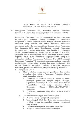 - 21 -
Hidup Nomor 16 Tahun 2012 tentang Pedoman
Penyusunan Dokumen Lingkungan Hidup.
C. Peningkatan Puskesmas Non Perawatan menjadi Puskesmas
Perawatan di Daerah Terpencil/Sangat Terpencil terutama di DTPK
Peningkatan Puskesmas Non Perawatan/PNRI menjadi Puskesmas
Perawatan/PRI ditujukan untuk meningkatkan jangkauan
masyarakat di daerah terpencil/sangat terpencil terhadap pelayanan
kesehatan yang bermutu dan untuk memenuhi kebutuhan
masyarakat pada pelayanan rawat inap. Sasaran utama Puskesmas
Non Perawatan/PNRI yang ditingkatkan menjadi Puskesmas
Perawatan/PRI adalah Puskesmas yang berada di perbatasan
dengan negara tetangga atau pulau-pulau kecil terluar berpenduduk
(terlampir) dan Puskesmas yang berada di daerah terpencil/sangat
terpencil sesuai Surat Keputusan Bupati/Walikota, yang sulit
melakukan rujukan. Peningkatan Puskesmas Non /PNRI menjadi
Puskesmas Perawatan/PRI tersebut termasuk pengadaan meubelair,
pembangunan rumah dinas petugas kesehatan Puskesmas dan
sarana prasarana penunjang kegiatan Puskesmas (peralatan
kesehatan, peralatan laboratorium, kendaraan Pusling, Ambulan).
1. Persyaratan Umum
a. Adanya telaahan yang memuat penjelasan dan analisa
kebutuhan akan adanya Puskesmas Perawatan (Rawat
Inap), antara lain karena:
1) Puskesmas di wilayah terpencil, sangat terpencil,
tertinggal, perbatasan dengan negara tetangga,
kepulauan khususnya di pulau-pulau kecil terluar
berpenduduk sesuai yang tercantum dalam
Kepmenkes Nomor 758/Menkes/SK/IV/2011
(terlampir).
2) Kabupaten pemekaran yang belum tersedia Rumah
Sakit.
b. Lokasi Puskesmas dengan mempertimbangkan :
1) Di lokasi strategis yang mudah dijangkau.
2) Waktu tempuh lebih dari 2 jam dari sarana rujukan
terdekat dengan menggunakan sarana transportasi
yang tersedia.
3) Kontur tapak bangunan Puskesmas harus rata.
4) Bangunan tidak berada di lokasi berbahaya.
 