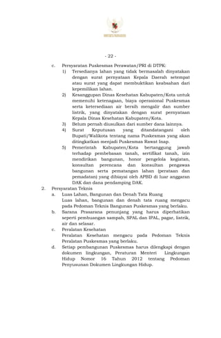 - 22 -
c. Persyaratan Puskesmas Perawatan/PRI di DTPK:
1) Tersedianya lahan yang tidak bermasalah dinyatakan
dengan surat pernyataan Kepala Daerah setempat
atau surat yang dapat membuktikan keabsahan dari
kepemilikan lahan.
2) Kesanggupan Dinas Kesehatan Kabupaten/Kota untuk
memenuhi ketenagaan, biaya operasional Puskesmas
serta ketersediaan air bersih mengalir dan sumber
listrik, yang dinyatakan dengan surat pernyataan
Kepala Dinas Kesehatan Kabupaten/Kota.
3) Belum pernah diusulkan dari sumber dana lainnya.
4) Surat Keputusan yang ditandatangani oleh
Bupati/Walikota tentang nama Puskesmas yang akan
ditingkatkan menjadi Puskesmas Rawat Inap.
5) Pemerintah Kabupaten/Kota bertanggung jawab
terhadap pembebasan tanah, sertifikat tanah, izin
mendirikan bangunan, honor pengelola kegiatan,
konsultan perencana dan konsultan pengawas
bangunan serta pematangan lahan (perataan dan
pemadatan) yang dibiayai oleh APBD di luar anggaran
DAK dan dana pendamping DAK.
2. Persyaratan Teknis
a. Luas Lahan, Bangunan dan Denah Tata Ruang
Luas lahan, bangunan dan denah tata ruang mengacu
pada Pedoman Teknis Bangunan Puskesmas yang berlaku.
b. Sarana Prasarana penunjang yang harus diperhatikan
seperti pembuangan sampah, SPAL dan IPAL, pagar, listrik,
air dan selasar.
c. Peralatan Kesehatan
Peralatan Kesehatan mengacu pada Pedoman Teknis
Peralatan Puskesmas yang berlaku.
d. Setiap pembangunan Puskesmas harus dilengkapi dengan
dokumen lingkungan, Peraturan Menteri Lingkungan
Hidup Nomor 16 Tahun 2012 tentang Pedoman
Penyusunan Dokumen Lingkungan Hidup.
 