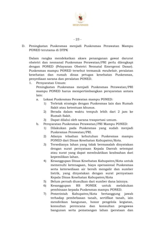 - 23 -
D. Peningkatan Puskesmas menjadi Puskesmas Perawatan Mampu
PONED terutama di DTPK
Dalam rangka mendekatkan akses penanganan gawat darurat
obstetri dan neonanal Puskesmas Perawatan/PRI perlu dilengkapi
dengan PONED (Pelayanan Obstetri Neonatal Emergensi Dasar).
Puskesmas mampu PONED tersebut termasuk meubelair, peralatan
kesehatan dan rumah dinas petugas kesehatan Puskesmas,
penyediaan sarana dan peralatan PONED.
1. Persyaratan Umum:
Peningkatan Puskesmas menjadi Puskesmas Perawatan/PRI
mampu PONED harus mempertimbangkan persyaratan antara
lain:
a. Lokasi Puskesmas Perawatan mampu PONED:
1) Terletak strategis dengan Puskesmas lain dan Rumah
Sakit atau ketentuan khusus.
2) Berada dalam waktu tempuh lebih dari 2 jam ke
Rumah Sakit.
3) Dapat dilalui oleh sarana trasportasi umum.
b. Persyaratan Puskesmas Perawatan/PRI Mampu PONED:
1) Dilakukan pada Puskesmas yang sudah menjadi
Puskesmas Perawatan/PRI.
2) Adanya telaahan kebutuhan Puskesmas mampu
PONED dari Dinas Kesehatan Kabupaten/Kota.
3) Tersedianya lahan yang tidak bermasalah dinyatakan
dengan surat pernyataan Kepala Daerah setempat
atau surat yang dapat membuktikan keabsahan dari
kepemilikan lahan.
4) Kesanggupan Dinas Kesehatan Kabupaten/Kota untuk
memenuhi ketenagaan, biaya operasional Puskesmas
serta ketersediaan air bersih mengalir dan sumber
listrik, yang dinyatakan dengan surat pernyataan
Kepala Dinas Kesehatan Kabupaten/Kota
5) Belum pernah diusulkan dari sumber dana lainnya.
6) Kesanggupan RS PONEK untuk melakukan
pembinaan kepada Puskesmas mampu PONED.
7) Pemerintah Kabupaten/Kota bertanggung jawab
terhadap pembebasan tanah, sertifikat tanah, izin
mendirikan bangunan, honor pengelola kegiatan,
konsultan perencana dan konsultan pengawas
bangunan serta pematangan lahan (perataan dan
 