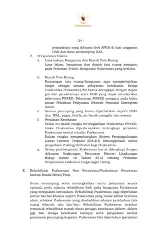 - 24 -
pemadatan) yang dibiayai oleh APBD di luar anggaran
DAK dan dana pendamping DAK.
2. Persyaratan Teknis:
a. Luas Lahan, Bangunan dan Denah Tata Ruang
Luas lahan, bangunan dan denah tata ruang mengacu
pada Pedoman Teknis Bangunan Puskesmas yang berlaku.
b. Denah Tata Ruang
Rancangan tata ruang/bangunan agar memperhatikan
fungsi sebagai sarana pelayanan kesehatan. Setiap
Puskesmas Perawatan/PRI harus dilengkapi dengan dapur
gizi dan peralatannya serta UGD yang dapat memberikan
pelayanan PONED. Pelayanan PONED mengacu pada buku
acuan Pelatihan Pelayanan Obstetri Neonatal Emergensi
Dasar.
e. Sarana penunjang yang harus diperhatikan seperti SPAL
dan IPAL, pagar, listrik, air bersih mengalir dan selasar.
f. Peralatan Kesehatan
Selain itu dalam rangka meningkatkan Puskesmas PONED,
maka Puskesmas diperkenankan melengkapi peralatan
Puskesmas sesuai standar Puskesmas.
Dalam rangka mengembangkan Sistem Penanggulangan
Gawat Darurat Terpadu (SPGDT) dimungkinkan untuk
pengadaan Pusling/Ambulan bagi Puskesmas.
g. Setiap pembangunan Puskesmas harus dilengkapi dengan
dokumen lingkungan, Peraturan Menteri Lingkungan
Hidup Nomor 16 Tahun 2012 tentang Pedoman
Penyusunan Dokumen Lingkungan Hidup.
E. Rehabilitasi Puskesmas Non Perawatan/Puskesmas Perawatan
karena Rusak Berat/Total
Guna menunjang serta meningkatkan mutu pelayanan secara
optimal, perlu adanya rehabilitasi fisik pada bangunan Puskesmas
yang mengalami kerusakan. Rehabilitasi Puskesmas juga diperlukan
untuk hal-hal khusus seperti Puskesmas yang rusak akibat bencana
alam, relokasi Puskesmas yang disebabkan adanya perubahan tata
ruang wilayah, dan lain-lain. Rehabilitasi Puskesmas tersebut
termasuk rehabilitasi rumah dinas petugas kesehatan (dokter, dokter
gigi dan tenaga kesehatan lainnya) serta pengadaan sarana
prasarana penunjang kegiatan Puskesmas bila diperlukan (peralatan
 