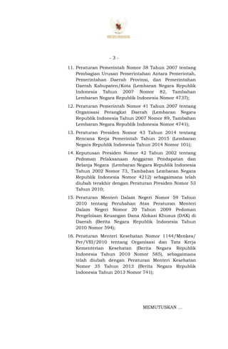 - 3 -
11. Peraturan Pemerintah Nomor 38 Tahun 2007 tentang
Pembagian Urusan Pemerintahan Antara Pemerintah,
Pemerintahan Daerah Provinsi, dan Pemerintahan
Daerah Kabupaten/Kota (Lembaran Negara Republik
Indonesia Tahun 2007 Nomor 82, Tambahan
Lembaran Negara Republik Indonesia Nomor 4737);
12. Peraturan Pemerintah Nomor 41 Tahun 2007 tentang
Organisasi Perangkat Daerah (Lembaran Negara
Republik Indonesia Tahun 2007 Nomor 89, Tambahan
Lembaran Negara Republik Indonesia Nomor 4741);
13. Peraturan Presiden Nomor 43 Tahun 2014 tentang
Rencana Kerja Pemerintah Tahun 2015 (Lembaran
Negara Republik Indonesia Tahun 2014 Nomor 101);
14. Keputusan Presiden Nomor 42 Tahun 2002 tentang
Pedoman Pelaksanaan Anggaran Pendapatan dan
Belanja Negara (Lembaran Negara Republik Indonesia
Tahun 2002 Nomor 73, Tambahan Lembaran Negara
Republik Indonesia Nomor 4212) sebagaimana telah
diubah terakhir dengan Peraturan Presiden Nomor 53
Tahun 2010;
15. Peraturan Menteri Dalam Negeri Nomor 59 Tahun
2010 tentang Perubahan Atas Peraturan Menteri
Dalam Negeri Nomor 20 Tahun 2009 Pedoman
Pengelolaan Keuangan Dana Alokasi Khusus (DAK) di
Daerah (Berita Negara Republik Indonesia Tahun
2010 Nomor 594);
16. Peraturan Menteri Kesehatan Nomor 1144/Menkes/
Per/VIII/2010 tentang Organisasi dan Tata Kerja
Kementerian Kesehatan (Berita Negara Republik
Indonesia Tahun 2010 Nomor 585), sebagaimana
telah diubah dengan Peraturan Menteri Kesehatan
Nomor 35 Tahun 2013 (Berita Negara Republik
Indonesia Tahun 2013 Nomor 741);
MEMUTUSKAN ...
 