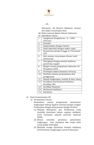 - 36 -
Inkubator, Kit Kontrol Kalibrasi, baterai
dan dapat menyimpan data.
(d) Buku manual dalam bahasa Indonesia
(e) Spesifikasi teknis :
1 Jangkauan Pengukuran : 0 – 1000
CFU/m2
2 Portable
3 Dioperasikan dengan baterai
4 Hasil diperoleh dengan waktu cepat
5 Sensitivitas deteksi hingga 0,1 Femtomol
ATP
6 Alat mampu menyimpan ribuan hasil
pembacaan
7 Dilengkapi dengan kontrol kalibrasi
positif dan negatif
8 Reagen untuk pengukuran Adenosin Tri
Phosphate (ATP)
9 Tersimpan dalam kemasan tertutup
10 Sterilitas selama penyimpanan dan
penggunaan
11 Ramah lingkungan, mudah di daur ulang
12 Sertifikasi Internasional Pabrikan:
Sertifikat ISO
13 Sertifikat Nasional
14 Kit Kontrol Kalibrasi
15 Inkubator
2) Food Contamination Kit
a) Persyaratan Umum:
Penyediaan sarana pengawasan penyehatan
lingkungan bidang hygiene sanitasi pangan tingkat
Puskesmas dengan persyaratan sebagai berikut:
(1) Wilayah Kabupaten dan Puskesmas yang
memiliki komitmen dalam capaian indikator
serta termasuk wilayah prioritas nasional
DTPK.
(2) Belum memiliki peralatan penyehatan
lingkungan atau peralatan ada tetapi telah
rusak (tidak berfungsi).
(3) Memiliki tenaga sanitarian berlatar belakang
D3 Kesehatan Lingkungan untuk Puskesmas.
 