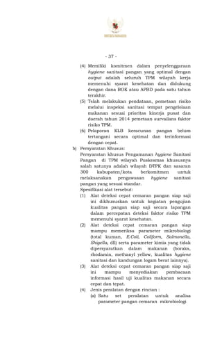 - 37 -
(4) Memiliki komitmen dalam penyelenggaraan
hygiene sanitasi pangan yang optimal dengan
output adalah seluruh TPM wilayah kerja
memenuhi syarat kesehatan dan didukung
dengan dana BOK atau APBD pada satu tahun
terakhir.
(5) Telah melakukan pendataan, pemetaan risiko
melalui inspeksi sanitasi tempat pengelolaan
makanan sesuai prioritas kinerja pusat dan
daerah tahun 2014 pemetaan survailans faktor
risiko TPM.
(6) Pelaporan KLB keracunan pangan belum
tertangani secara optimal dan terinformasi
dengan cepat.
b) Persyaratan Khusus:
Persyaratan khusus Pengamanan hygiene Sanitasi
Pangan di TPM wilayah Puskesmas khususnya
salah satunya adalah wilayah DTPK dan sasaran
300 kabupaten/kota berkomitmen untuk
melaksanakan pengawasan hygiene sanitasi
pangan yang sesuai standar.
Spesifikasi alat tersebut:
(1) Alat deteksi cepat cemaran pangan siap saji
ini dikhususkan untuk kegiatan pengujian
kualitas pangan siap saji secara lapangan
dalam percepatan deteksi faktor risiko TPM
memenuhi syarat kesehatan.
(2) Alat deteksi cepat cemaran pangan siap
mampu memeriksa parameter mikrobiologi
(total kuman, E.Coli, Coliform, Salmonella,
Shigella, dll) serta parameter kimia yang tidak
dipersyaratkan dalam makanan (boraks,
rhodamin, methanyl yellow, kualitas hygiene
sanitasi dan kandungan logam berat lainnya).
(3) Alat deteksi cepat cemaran pangan siap saji
ini mampu menyediakan pembacaan
informasi hasil uji kualitas makanan secara
cepat dan tepat.
(4) Jenis peralatan dengan rincian :
(a) Satu set peralatan untuk analisa
parameter pangan cemaran mikrobiologi
 