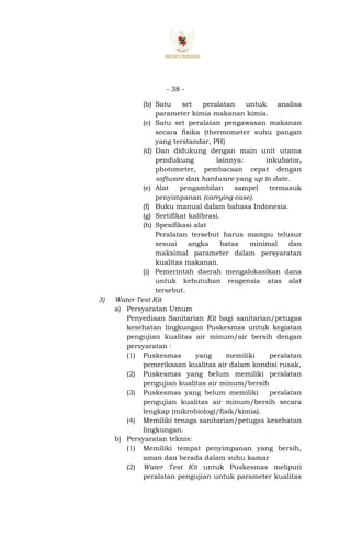 - 38 -
(b) Satu set peralatan untuk analisa
parameter kimia makanan kimia.
(c) Satu set peralatan pengawasan makanan
secara fisika (thermometer suhu pangan
yang terstandar, PH)
(d) Dan didukung dengan main unit utama
pendukung lainnya: inkubator,
photometer, pembacaan cepat dengan
software dan hardware yang up to date.
(e) Alat pengambilan sampel termasuk
penyimpanan (carrying case).
(f) Buku manual dalam bahasa Indonesia.
(g) Sertifikat kalibrasi.
(h) Spesifikasi alat
Peralatan tersebut harus mampu telusur
sesuai angka batas minimal dan
maksimal parameter dalam persyaratan
kualitas makanan.
(i) Pemerintah daerah mengalokasikan dana
untuk kebutuhan reagensia atas alat
tersebut.
3) Water Test Kit
a) Persyaratan Umum
Penyediaan Sanitarian Kit bagi sanitarian/petugas
kesehatan lingkungan Puskesmas untuk kegiatan
pengujian kualitas air minum/air bersih dengan
persyaratan :
(1) Puskesmas yang memiliki peralatan
pemeriksaan kualitas air dalam kondisi rusak,
(2) Puskesmas yang belum memiliki peralatan
pengujian kualitas air minum/bersih
(3) Puskesmas yang belum memiliki peralatan
pengujian kualitas air minum/bersih secara
lengkap (mikrobiologi/fisik/kimia).
(4) Memiliki tenaga sanitarian/petugas kesehatan
lingkungan.
b) Persyaratan teknis:
(1) Memiliki tempat penyimpanan yang bersih,
aman dan berada dalam suhu kamar
(2) Water Test Kit untuk Puskesmas meliputi
peralatan pengujian untuk parameter kualitas
 