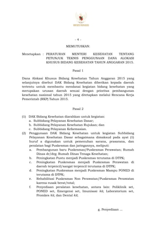 - 4 -
MEMUTUSKAN:
Menetapkan : PERATURAN MENTERI KESEHATAN TENTANG
PETUNJUK TEKNIS PENGGUNAAN DANA ALOKASI
KHUSUS BIDANG KESEHATAN TAHUN ANGGARAN 2015.
Pasal 1
Dana Alokasi Khusus Bidang Kesehatan Tahun Anggaran 2015 yang
selanjutnya disebut DAK Bidang Kesehatan diberikan kepada daerah
tertentu untuk membantu mendanai kegiatan bidang kesehatan yang
merupakan urusan daerah sesuai dengan prioritas pembangunan
kesehatan nasional tahun 2015 yang ditetapkan melalui Rencana Kerja
Pemerintah (RKP) Tahun 2015.
Pasal 2
(1) DAK Bidang Kesehatan diarahkan untuk kegiatan:
a. Subbidang Pelayanan Kesehatan Dasar;
b. Subbidang Pelayanan Kesehatan Rujukan; dan
c. Subbidang Pelayanan Kefarmasian.
(2) Penggunaan DAK Bidang Kesehatan untuk kegiatan Subbidang
Pelayanan Kesehatan Dasar sebagaimana dimaksud pada ayat (1)
huruf a digunakan untuk pemenuhan sarana, prasarana, dan
peralatan bagi Puskesmas dan jaringannya, meliputi:
a. Pembangunan baru Puskesmas/Puskesmas Perawatan; Rumah
Dinas dr/drg; Rumah Dinas Tenaga Kesehatan;
b. Peningkatan Pustu menjadi Puskesmas terutama di DTPK;
c. Peningkatan Puskesmas menjadi Puskesmas Perawatan di
daerah terpencil/sangat terpencil terutama di DTPK;
d. Peningkatan Puskesmas menjadi Puskesmas Mampu PONED di
terutama di DTPK;
e. Rehabilitasi Puskesmas Non Perawatan/Puskesmas Perawatan
karena rusak berat/total;
f. Penyediaan peralatan kesehatan, antara lain: Poliklinik set,
PONED set, Emergensi set, Imunisasi kit, Laboratorium set,
Promkes kit, dan Dental kit;
g. Penyediaan ...
 