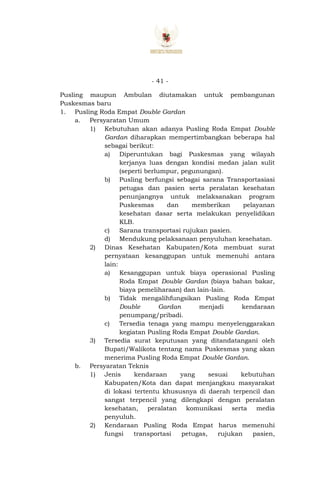 - 41 -
Pusling maupun Ambulan diutamakan untuk pembangunan
Puskesmas baru
1. Pusling Roda Empat Double Gardan
a. Persyaratan Umum
1) Kebutuhan akan adanya Pusling Roda Empat Double
Gardan diharapkan mempertimbangkan beberapa hal
sebagai berikut:
a) Diperuntukan bagi Puskesmas yang wilayah
kerjanya luas dengan kondisi medan jalan sulit
(seperti berlumpur, pegunungan).
b) Pusling berfungsi sebagai sarana Transportasiasi
petugas dan pasien serta peralatan kesehatan
penunjangnya untuk melaksanakan program
Puskesmas dan memberikan pelayanan
kesehatan dasar serta melakukan penyelidikan
KLB.
c) Sarana transportasi rujukan pasien.
d) Mendukung pelaksanaan penyuluhan kesehatan.
2) Dinas Kesehatan Kabupaten/Kota membuat surat
pernyataan kesanggupan untuk memenuhi antara
lain:
a) Kesanggupan untuk biaya operasional Pusling
Roda Empat Double Gardan (biaya bahan bakar,
biaya pemeliharaan) dan lain-lain.
b) Tidak mengalihfungsikan Pusling Roda Empat
Double Gardan menjadi kendaraan
penumpang/pribadi.
c) Tersedia tenaga yang mampu menyelenggarakan
kegiatan Pusling Roda Empat Double Gardan.
3) Tersedia surat keputusan yang ditandatangani oleh
Bupati/Walikota tentang nama Puskesmas yang akan
menerima Pusling Roda Empat Double Gardan.
b. Persyaratan Teknis
1) Jenis kendaraan yang sesuai kebutuhan
Kabupaten/Kota dan dapat menjangkau masyarakat
di lokasi tertentu khususnya di daerah terpencil dan
sangat terpencil yang dilengkapi dengan peralatan
kesehatan, peralatan komunikasi serta media
penyuluh.
2) Kendaraan Pusling Roda Empat harus memenuhi
fungsi transportasi petugas, rujukan pasien,
 