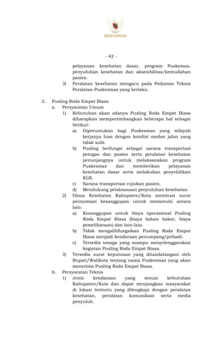 - 42 -
pelayanan kesehatan dasar, program Puskemas,
penyuluhan kesehatan dan aksesibilitas/kemudahan
pasien.
3) Peralatan kesehatan mengacu pada Pedoman Teknis
Peralatan Puskesmas yang berlaku.
2. Pusling Roda Empat Biasa
a. Persyaratan Umum
1) Kebutuhan akan adanya Pusling Roda Empat Biasa
diharapkan mempertimbangkan beberapa hal sebagai
berikut:
a) Diperuntukan bagi Puskesmas yang wilayah
kerjanya luas dengan kondisi medan jalan yang
tidak sulit.
b) Pusling berfungsi sebagai sarana transportasi
petugas dan pasien serta peralatan kesehatan
penunjangnya untuk melaksanakan program
Puskesmas dan memberikan pelayanan
kesehatan dasar serta melakukan penyelidikan
KLB.
c) Sarana transportasi rujukan pasien.
d) Mendukung pelaksanaan penyuluhan kesehatan.
2) Dinas Kesehatan Kabupaten/Kota membuat surat
pernyataan kesanggupan untuk memenuhi antara
lain:
a) Kesanggupan untuk biaya operasional Pusling
Roda Empat Biasa (biaya bahan bakar, biaya
pemeliharaan) dan lain-lain.
b) Tidak mengalihfungsikan Pusling Roda Empat
Biasa menjadi kendaraan penumpang/pribadi.
c) Tersedia tenaga yang mampu menyelenggarakan
kegiatan Pusling Roda Empat Biasa.
3) Tersedia surat keputusan yang ditandatangani oleh
Bupati/Walikota tentang nama Puskesmas yang akan
menerima Pusling Roda Empat Biasa.
b. Persyaratan Teknis
1) Jenis kendaraan yang sesuai kebutuhan
Kabupaten/Kota dan dapat menjangkau masyarakat
di lokasi tertentu yang dilengkapi dengan peralatan
kesehatan, peralatan komunikasi serta media
penyuluh.
 