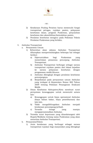 - 44 -
2) Kendaraan Pusling Perairan harus memenuhi fungsi
transportasi petugas, rujukan pasien, pelayanan
kesehatan dasar, program Puskemas, penyuluhan
kesehatan dan aksesibilitas/kemudahan pasien.
3) Peralatan kesehatan mengacu pada Pedoman Teknis
Peralatan Puskesmas yang berlaku.
4. Ambulan Transportasi
a. Persyaratan Umum
1) Kebutuhan akan adanya Ambulan Transportasi
diharapkan mempertimbangkan beberapa hal sebagai
berikut:
a) Diperuntukkan bagi Puskesmas yang
memerlukan prasarana penunjang Ambulan
Transportasi.
b) Ambulan Transportasi berfungsi sebagai sarana
transportasi rujukan pasien dari lokasi kejadian
ke sarana pelayanan kesehatan dengan
pengawasan medik khusus.
c) Ambulan dilengkapi dengan peralatan kesehatan
penunjangnya.
d) Berpedoman pada persyaratan umum Ambulan
yang terdapat di Kepmenkes Nomor 882 Tahun
2009 tentang Pedoman Penanganan Evakuasi
Medik.
2) Dinas Kesehatan Kabupaten/Kota membuat surat
pernyataan kesanggupan untuk memenuhi antara
lain:
a) Kesanggupan untuk biaya operasional Ambulan
(biaya bahan bakar, biaya pemeliharaan) dan
lain-lain.
b) Tidak mengalihfungsikan Ambulan menjadi
kendaraan penumpang/pribadi.
c) Tersedia tenaga yang mampu
mengoperasionalkan Ambulan.
3) Tersedia surat keputusan yang ditandatangani oleh
Bupati/Walikota tentang nama Puskesmas yang akan
menerima Ambulan Transportasi.
b. PersyaratanTeknis
1) Jenis kendaraan yang berfungsi sebagai sarana
transportasi rujukan bagi masyarakat yang dilengkapi
 