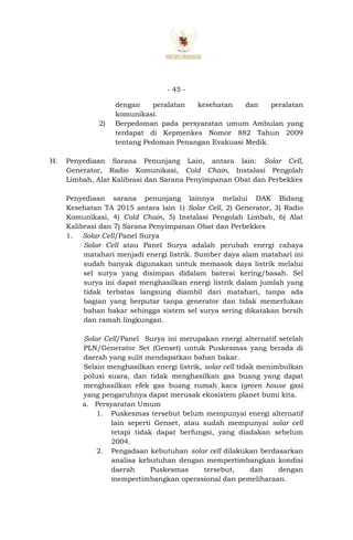 - 45 -
dengan peralatan kesehatan dan peralatan
komunikasi.
2) Berpedoman pada persyaratan umum Ambulan yang
terdapat di Kepmenkes Nomor 882 Tahun 2009
tentang Pedoman Penangan Evakuasi Medik.
H. Penyediaan Sarana Penunjang Lain, antara lain: Solar Cell,
Generator, Radio Komunikasi, Cold Chain, Instalasi Pengolah
Limbah, Alat Kalibrasi dan Sarana Penyimpanan Obat dan Perbekkes
Penyediaan sarana penunjang lainnya melalui DAK Bidang
Kesehatan TA 2015 antara lain 1) Solar Cell, 2) Generator, 3) Radio
Komunikasi, 4) Cold Chain, 5) Instalasi Pengolah Limbah, 6) Alat
Kalibrasi dan 7) Sarana Penyimpanan Obat dan Perbekkes
1. Solar Cell/Panel Surya
Solar Cell atau Panel Surya adalah perubah energi cahaya
matahari menjadi energi listrik. Sumber daya alam matahari ini
sudah banyak digunakan untuk memasok daya listrik melalui
sel surya yang disimpan didalam baterai kering/basah. Sel
surya ini dapat menghasilkan energi listrik dalam jumlah yang
tidak terbatas langsung diambil dari matahari, tanpa ada
bagian yang berputar tanpa generator dan tidak memerlukan
bahan bakar sehingga sistem sel surya sering dikatakan bersih
dan ramah lingkungan.
Solar Cell/Panel Surya ini merupakan energi alternatif setelah
PLN/Generator Set (Genset) untuk Puskesmas yang berada di
daerah yang sulit mendapatkan bahan bakar.
Selain menghasilkan energi listrik, solar cell tidak menimbulkan
polusi suara, dan tidak menghasilkan gas buang yang dapat
menghasilkan efek gas buang rumah kaca (green house gas)
yang pengaruhnya dapat merusak ekosistem planet bumi kita.
a. Persyaratan Umum
1. Puskesmas tersebut belum mempunyai energi alternatif
lain seperti Genset, atau sudah mempunyai solar cell
tetapi tidak dapat berfungsi, yang diadakan sebelum
2004.
2. Pengadaan kebutuhan solar cell dilakukan berdasarkan
analisa kebutuhan dengan mempertimbangkan kondisi
daerah Puskesmas tersebut, dan dengan
mempertimbangkan operasional dan pemeliharaan.
 