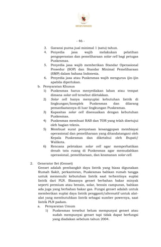 - 46 -
3. Garansi purna jual minimal 1 (satu) tahun.
4. Penyedia jasa wajib melakukan pelatihan
pengoperasian dan pemeliharaan solar cell bagi petugas
Puskesmas.
5. Penyedia jasa wajib memberikan Standar Operasional
Prosedur (SOP) dan Standar Minimal Pemeliharaan
(SMP) dalam bahasa Indonesia.
6. Penyedia jasa atau Puskesmas wajib mengurus ijin-ijin
apabila diperlukan.
b. Persyaratan Khusus
1) Puskesmas harus menyediakan lahan atau tempat
dimana solar cell tersebut diletakkan.
2) Solar cell hanya menyuplai kebutuhan listrik di
lingkungan/komplek Puskesmas dan dilarang
pemanfaatannya di luar lingkungan Puskesmas.
3) Kapasitas solar cell disesuaikan dengan kebutuhan
Puskesmas.
4) Puskesmas membuat RAB dan TOR yang telah disetujui
oleh bagian teknis.
5) Membuat surat pernyataan kesanggupan membiayai
operasional dan pemeliharaan yang ditandatangani oleh
Kepala Puskesmas dan diketahui oleh Bupati/
Walikota.
6) Rencana peletakan solar cell agar memperhatikan
denah tata ruang di Puskesmas agar memudahkan
operasional, pemeliharaan, dan keamanan solar cell.
2. Generator Set (Genset)
Genset adalah pembangkit daya listrik yang biasa digunakan
Rumah Sakit, perkantoran, Puskesmas bahkan rumah tangga
untuk memenuhi kebutuhan listrik saat terhentinya suplai
listrik dari PLN. Biasanya genset berbahan bakar minyak
seperti premium atau bensin, solar, bensin campuran, bahkan
ada juga yang berbahan bakar gas. Fungsi genset adalah untuk
memberikan suplai daya listrik pengganti/alternatif untuk alat-
alat yang membutuhkan listrik sebagai sumber powernya, saat
listrik PLN padam.
a. Persyaratan Umum
1) Puskesmas tersebut belum mempunyai genset atau
sudah mempunyai genset tapi tidak dapat berfungsi
yang diadakan sebelum tahun 2004.
 