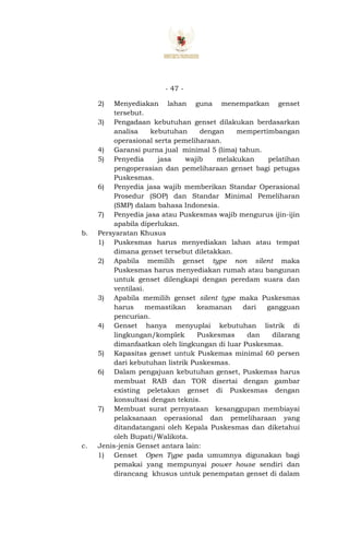 - 47 -
2) Menyediakan lahan guna menempatkan genset
tersebut.
3) Pengadaan kebutuhan genset dilakukan berdasarkan
analisa kebutuhan dengan mempertimbangan
operasional serta pemeliharaan.
4) Garansi purna jual minimal 5 (lima) tahun.
5) Penyedia jasa wajib melakukan pelatihan
pengoperasian dan pemeliharaan genset bagi petugas
Puskesmas.
6) Penyedia jasa wajib memberikan Standar Operasional
Prosedur (SOP) dan Standar Minimal Pemeliharan
(SMP) dalam bahasa Indonesia.
7) Penyedia jasa atau Puskesmas wajib mengurus ijin-ijin
apabila diperlukan.
b. Persyaratan Khusus
1) Puskesmas harus menyediakan lahan atau tempat
dimana genset tersebut diletakkan.
2) Apabila memilih genset type non silent maka
Puskesmas harus menyediakan rumah atau bangunan
untuk genset dilengkapi dengan peredam suara dan
ventilasi.
3) Apabila memilih genset silent type maka Puskesmas
harus memastikan keamanan dari gangguan
pencurian.
4) Genset hanya menyuplai kebutuhan listrik di
lingkungan/komplek Puskesmas dan dilarang
dimanfaatkan oleh lingkungan di luar Puskesmas.
5) Kapasitas genset untuk Puskemas minimal 60 persen
dari kebutuhan listrik Puskesmas.
6) Dalam pengajuan kebutuhan genset, Puskemas harus
membuat RAB dan TOR disertai dengan gambar
existing peletakan genset di Puskesmas dengan
konsultasi dengan teknis.
7) Membuat surat pernyataan kesanggupan membiayai
pelaksanaan operasional dan pemeliharaan yang
ditandatangani oleh Kepala Puskesmas dan diketahui
oleh Bupati/Walikota.
c. Jenis-jenis Genset antara lain:
1) Genset Open Type pada umumnya digunakan bagi
pemakai yang mempunyai power house sendiri dan
dirancang khusus untuk penempatan genset di dalam
 