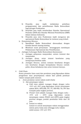 - 49 -
4) Penyedia jasa wajib melakukan pelatihan
pengoperasian dan pemeliharaan Radio Komunikasi
bagi petugas Puskesmas.
5) Penyedia jasa wajib memberikan Standar Operasional
Prosedur (SOP) dan Standar Minimal Pemeliharan (SMP)
dalam bahasa Indonesia.
6) Penyedia jasa atau Puskesmas wajib mengurus ijin
operasional Radio Komunikasi ke instansi yang terkait.
b. Persyaratan Khusus
1) Spesifikasi Radio Komunikasi disesuaikan dengan
kondisi daerah masing-masing.
2) Membuat surat pernyataan kesanggupan membiayai
Pelaksanaan Operasional dan Pemeliharaan.
c. Jaringan hubungan Radio Komunikasi diantaranya :
1) Jaringan pelayanan masyarakat, antara instansi dan
masyarakat.
2) Jaringan dinas, antar intansi kesehatan yang
mempunyai fasilitas radio.
3) Jaringan khusus, antara instansi kesehatan dengan
non kesehatan dengan kesepakatan khusus contoh:
polisi, dinas kebakaran dan antar instansi lainnya.
4. Cold Chain
Suatu prosedur (tata cara) dan peralatan yang digunakan dalam
pengiriman atau penyimpanan vaksin dari pabrik pembuat
vaksin sampai pada sasaran.
a. Jenis peralatan rantai vaksin (cold chaín):
1) Alat penyimpan vaksin
a) Cold room adalah ruangan dingin dengan suhu
+2oC s/d +8oC yang digunakan untuk menyimpan
vaksin BCG, DPT/HB, DT, TT, HB-PID, Td, IPV dan
Campak pada tingkat provinsi.
b) Freezer room adalah ruangan beku dengan suhu -
15oC s/d – 25oC yang digunakan untuk
menyimpan vaksin POLIO oral (OPV) pada tingkat
provinsi dengan jumlah penduduk lebih dari 20
juta.
c) Lemari es vaksin
Lemari es untuk menyimpan vaksin menggunakan
sistem pintu buka atas sehingga suhu vaksin
stabil antara +2oC s/d +8oC.
 