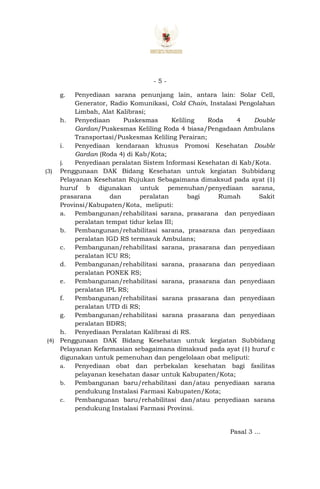 - 5 -
g. Penyediaan sarana penunjang lain, antara lain: Solar Cell,
Generator, Radio Komunikasi, Cold Chain, Instalasi Pengolahan
Limbah, Alat Kalibrasi;
h. Penyediaan Puskesmas Keliling Roda 4 Double
Gardan/Puskesmas Keliling Roda 4 biasa/Pengadaan Ambulans
Transportasi/Puskesmas Keliling Perairan;
i. Penyediaan kendaraan khusus Promosi Kesehatan Double
Gardan (Roda 4) di Kab/Kota;
j. Penyediaan peralatan Sistem Informasi Kesehatan di Kab/Kota.
(3) Penggunaan DAK Bidang Kesehatan untuk kegiatan Subbidang
Pelayanan Kesehatan Rujukan Sebagaimana dimaksud pada ayat (1)
huruf b digunakan untuk pemenuhan/penyediaan sarana,
prasarana dan peralatan bagi Rumah Sakit
Provinsi/Kabupaten/Kota, meliputi:
a. Pembangunan/rehabilitasi sarana, prasarana dan penyediaan
peralatan tempat tidur kelas III;
b. Pembangunan/rehabilitasi sarana, prasarana dan penyediaan
peralatan IGD RS termasuk Ambulans;
c. Pembangunan/rehabilitasi sarana, prasarana dan penyediaan
peralatan ICU RS;
d. Pembangunan/rehabilitasi sarana, prasarana dan penyediaan
peralatan PONEK RS;
e. Pembangunan/rehabilitasi sarana, prasarana dan penyediaan
peralatan IPL RS;
f. Pembangunan/rehabilitasi sarana prasarana dan penyediaan
peralatan UTD di RS;
g. Pembangunan/rehabilitasi sarana prasarana dan penyediaan
peralatan BDRS;
h. Penyediaan Peralatan Kalibrasi di RS.
(4) Penggunaan DAK Bidang Kesehatan untuk kegiatan Subbidang
Pelayanan Kefarmasian sebagaimana dimaksud pada ayat (1) huruf c
digunakan untuk pemenuhan dan pengelolaan obat meliputi:
a. Penyediaan obat dan perbekalan kesehatan bagi fasilitas
pelayanan kesehatan dasar untuk Kabupaten/Kota;
b. Pembangunan baru/rehabilitasi dan/atau penyediaan sarana
pendukung Instalasi Farmasi Kabupaten/Kota;
c. Pembangunan baru/rehabilitasi dan/atau penyediaan sarana
pendukung Instalasi Farmasi Provinsi.
Pasal 3 ...
 