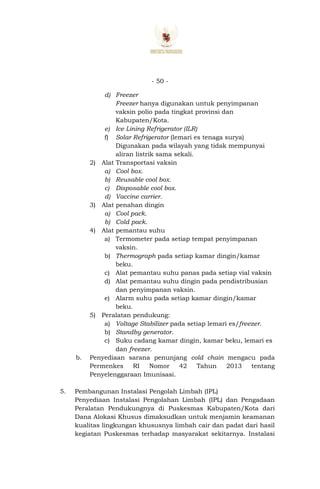 - 50 -
d) Freezer
Freezer hanya digunakan untuk penyimpanan
vaksin polio pada tingkat provinsi dan
Kabupaten/Kota.
e) Ice Lining Refrigerator (ILR)
f) Solar Refrigerator (lemari es tenaga surya)
Digunakan pada wilayah yang tidak mempunyai
aliran listrik sama sekali.
2) Alat Transportasi vaksin
a) Cool box.
b) Reusable cool box.
c) Disposable cool box.
d) Vaccine carrier.
3) Alat penahan dingin
a) Cool pack.
b) Cold pack.
4) Alat pemantau suhu
a) Termometer pada setiap tempat penyimpanan
vaksin.
b) Thermograph pada setiap kamar dingin/kamar
beku.
c) Alat pemantau suhu panas pada setiap vial vaksin
d) Alat pemantau suhu dingin pada pendistribusian
dan penyimpanan vaksin.
e) Alarm suhu pada setiap kamar dingin/kamar
beku.
5) Peralatan pendukung:
a) Voltage Stabilizer pada setiap lemari es/freezer.
b) Standby generator.
c) Suku cadang kamar dingin, kamar beku, lemari es
dan freezer.
b. Penyediaan sarana penunjang cold chain mengacu pada
Permenkes RI Nomor 42 Tahun 2013 tentang
Penyelenggaraan Imunisasi.
5. Pembangunan Instalasi Pengolah Limbah (IPL)
Penyediaan Instalasi Pengolahan Limbah (IPL) dan Pengadaan
Peralatan Pendukungnya di Puskesmas Kabupaten/Kota dari
Dana Alokasi Khusus dimaksudkan untuk menjamin keamanan
kualitas lingkungan khususnya limbah cair dan padat dari hasil
kegiatan Puskesmas terhadap masyarakat sekitarnya. Instalasi
 