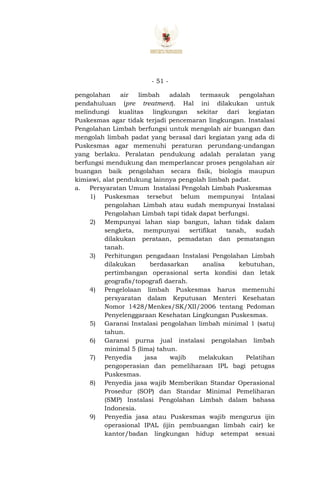 - 51 -
pengolahan air limbah adalah termasuk pengolahan
pendahuluan (pre treatment). Hal ini dilakukan untuk
melindungi kualitas lingkungan sekitar dari kegiatan
Puskesmas agar tidak terjadi pencemaran lingkungan. Instalasi
Pengolahan Limbah berfungsi untuk mengolah air buangan dan
mengolah limbah padat yang berasal dari kegiatan yang ada di
Puskesmas agar memenuhi peraturan perundang-undangan
yang berlaku. Peralatan pendukung adalah peralatan yang
berfungsi mendukung dan memperlancar proses pengolahan air
buangan baik pengolahan secara fisik, biologis maupun
kimiawi, alat pendukung lainnya pengolah limbah padat.
a. Persyaratan Umum Instalasi Pengolah Limbah Puskesmas
1) Puskesmas tersebut belum mempunyai Intalasi
pengolahan Limbah atau sudah mempunyai Instalasi
Pengolahan Limbah tapi tidak dapat berfungsi.
2) Mempunyai lahan siap bangun, lahan tidak dalam
sengketa, mempunyai sertifikat tanah, sudah
dilakukan perataan, pemadatan dan pematangan
tanah.
3) Perhitungan pengadaan Instalasi Pengolahan Limbah
dilakukan berdasarkan analisa kebutuhan,
pertimbangan operasional serta kondisi dan letak
geografis/topografi daerah.
4) Pengelolaan limbah Puskesmas harus memenuhi
persyaratan dalam Keputusan Menteri Kesehatan
Nomor 1428/Menkes/SK/XII/2006 tentang Pedoman
Penyelenggaraan Kesehatan Lingkungan Puskesmas.
5) Garansi Instalasi pengolahan limbah minimal 1 (satu)
tahun.
6) Garansi purna jual instalasi pengolahan limbah
minimal 5 (lima) tahun.
7) Penyedia jasa wajib melakukan Pelatihan
pengoperasian dan pemeliharaan IPL bagi petugas
Puskesmas.
8) Penyedia jasa wajib Memberikan Standar Operasional
Prosedur (SOP) dan Standar Minimal Pemeliharan
(SMP) Instalasi Pengolahan Limbah dalam bahasa
Indonesia.
9) Penyedia jasa atau Puskesmas wajib mengurus ijin
operasional IPAL (ijin pembuangan limbah cair) ke
kantor/badan lingkungan hidup setempat sesuai
 